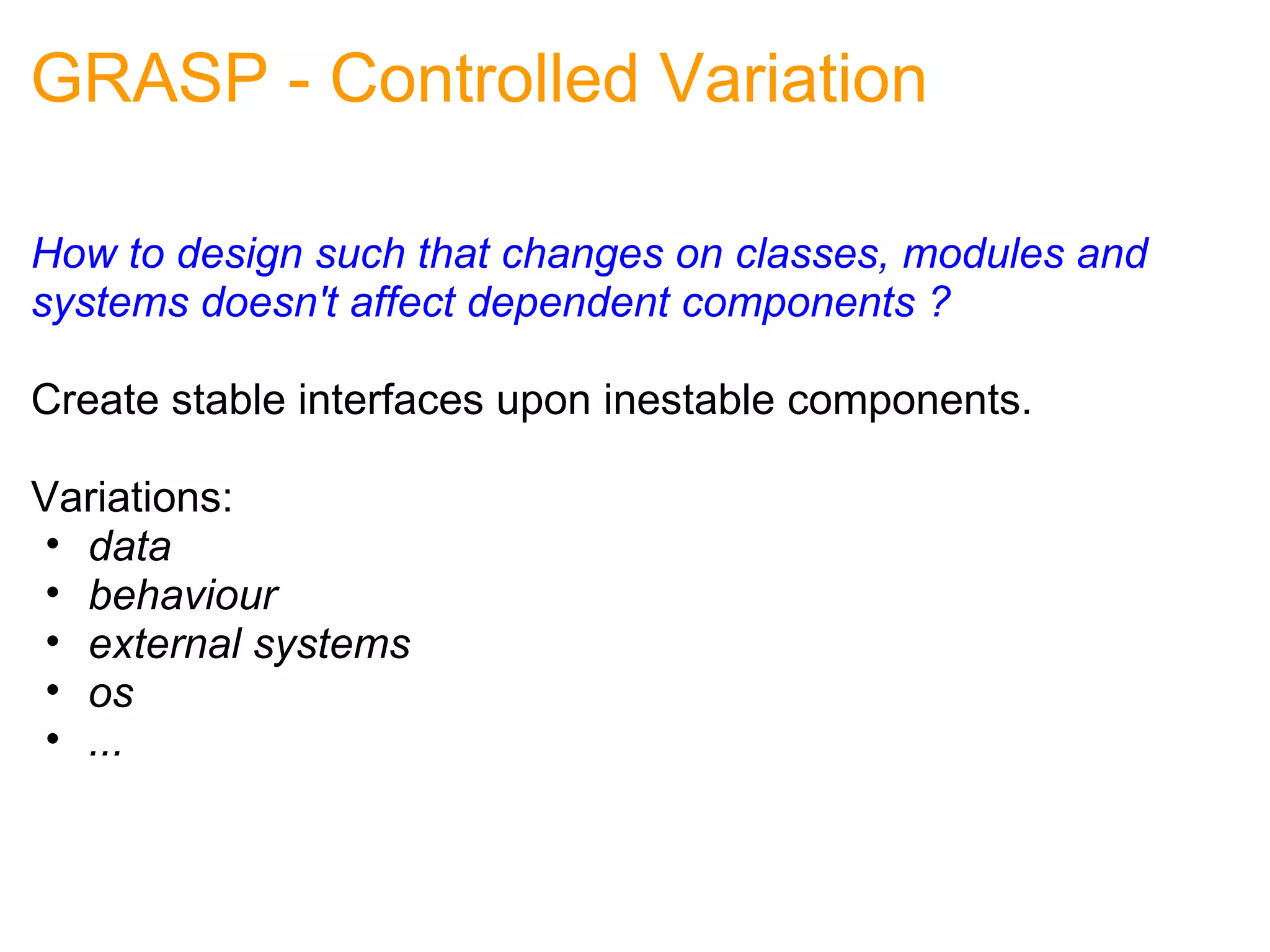 GRASP - Controlled Variation How to design such that changes on classes, modules and systems doesn't affect dependent components ? Create stable interfaces upon inestable components. Variations: data behaviour external systems os ...  