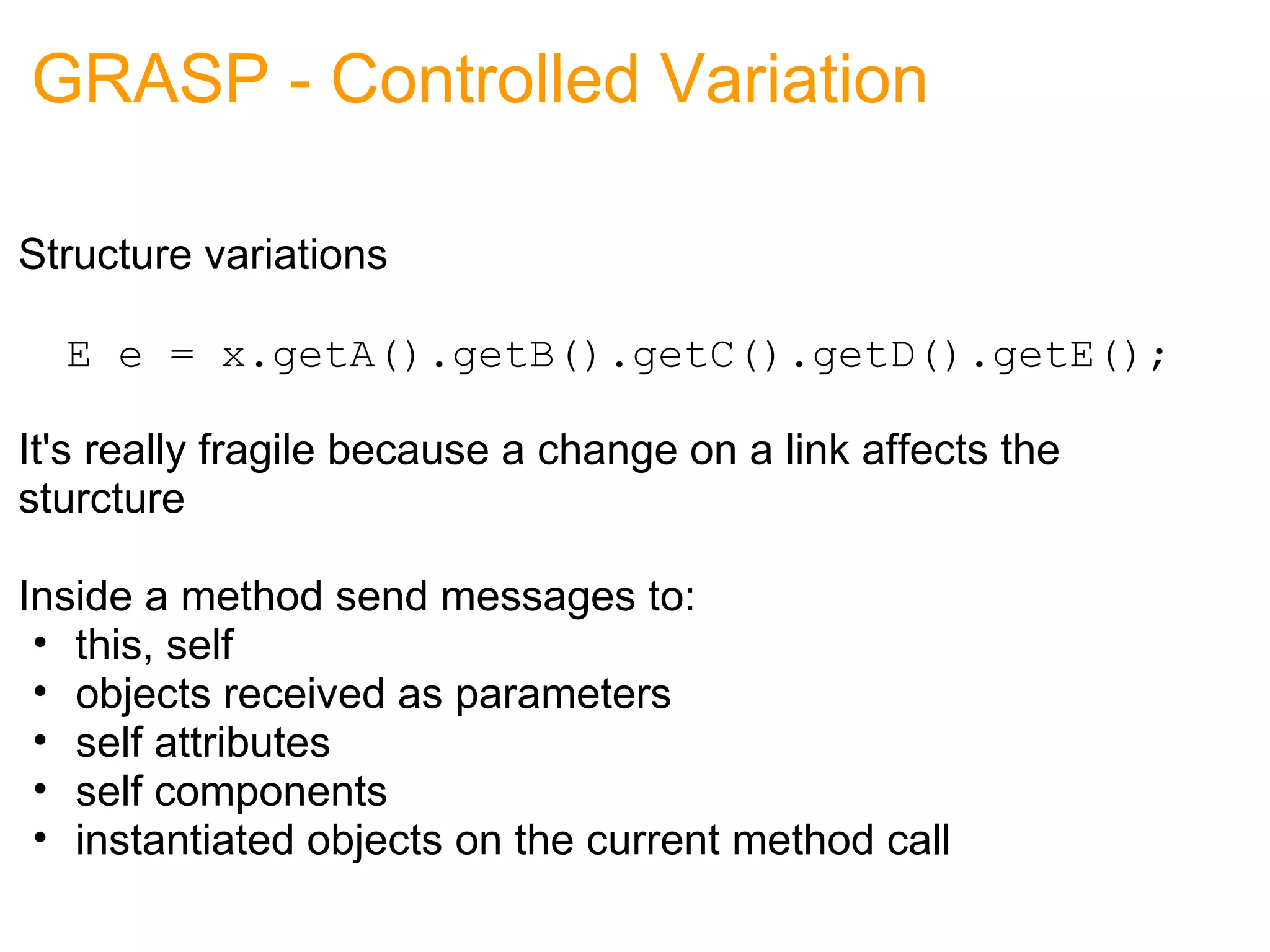 GRASP - Controlled Variation Structure variations      E e = x.getA().getB().getC().getD().getE(); It's really fragile because a change on a link affects the sturcture Inside a method send messages to: this, self objects received as parameters self attributes self components instantiated objects on the current method call 