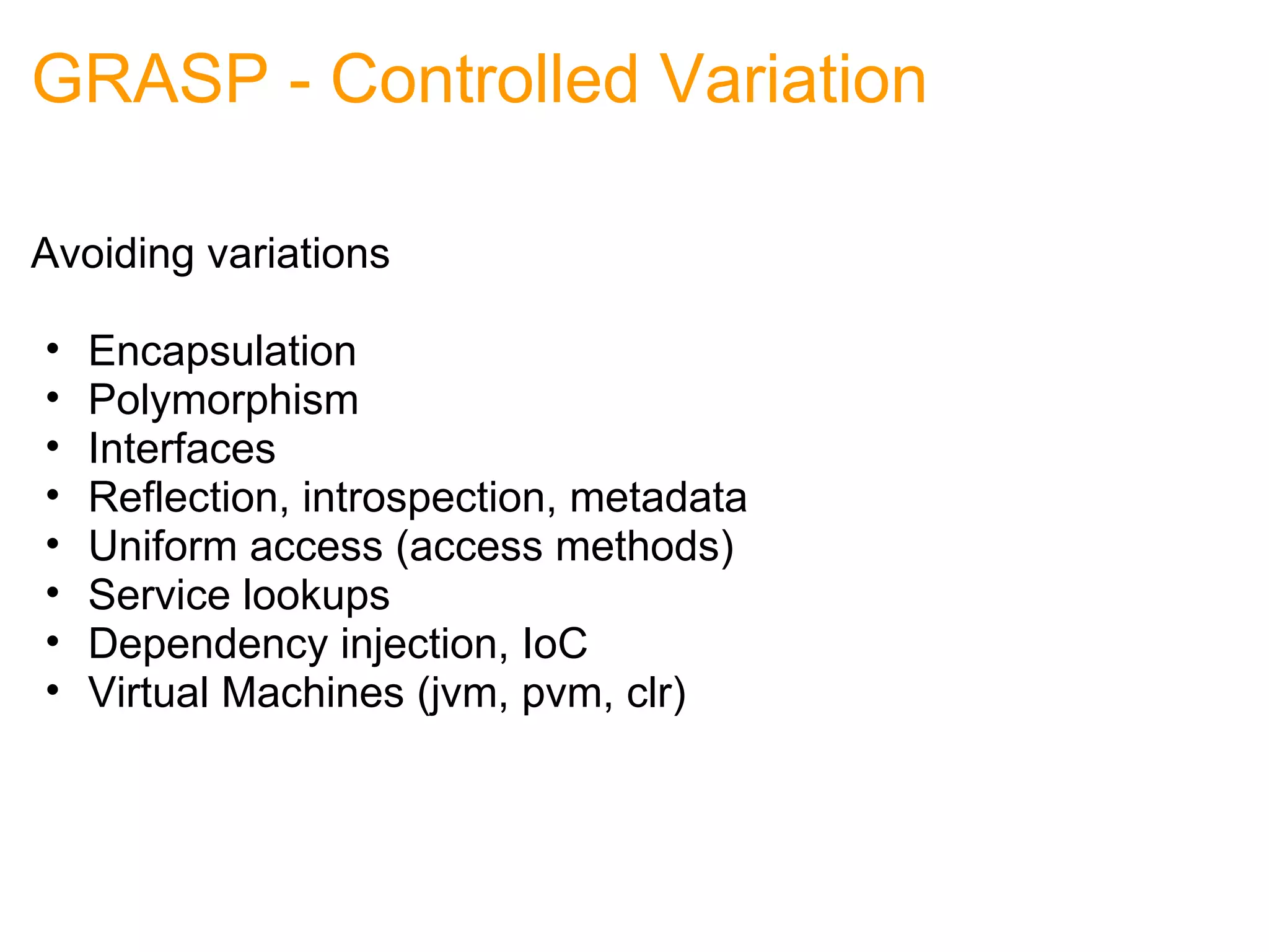 GRASP - Controlled Variation Avoiding variations Encapsulation Polymorphism Interfaces Reflection, introspection, metadata Uniform access (access methods) Service lookups Dependency injection, IoC Virtual Machines (jvm, pvm, clr) 