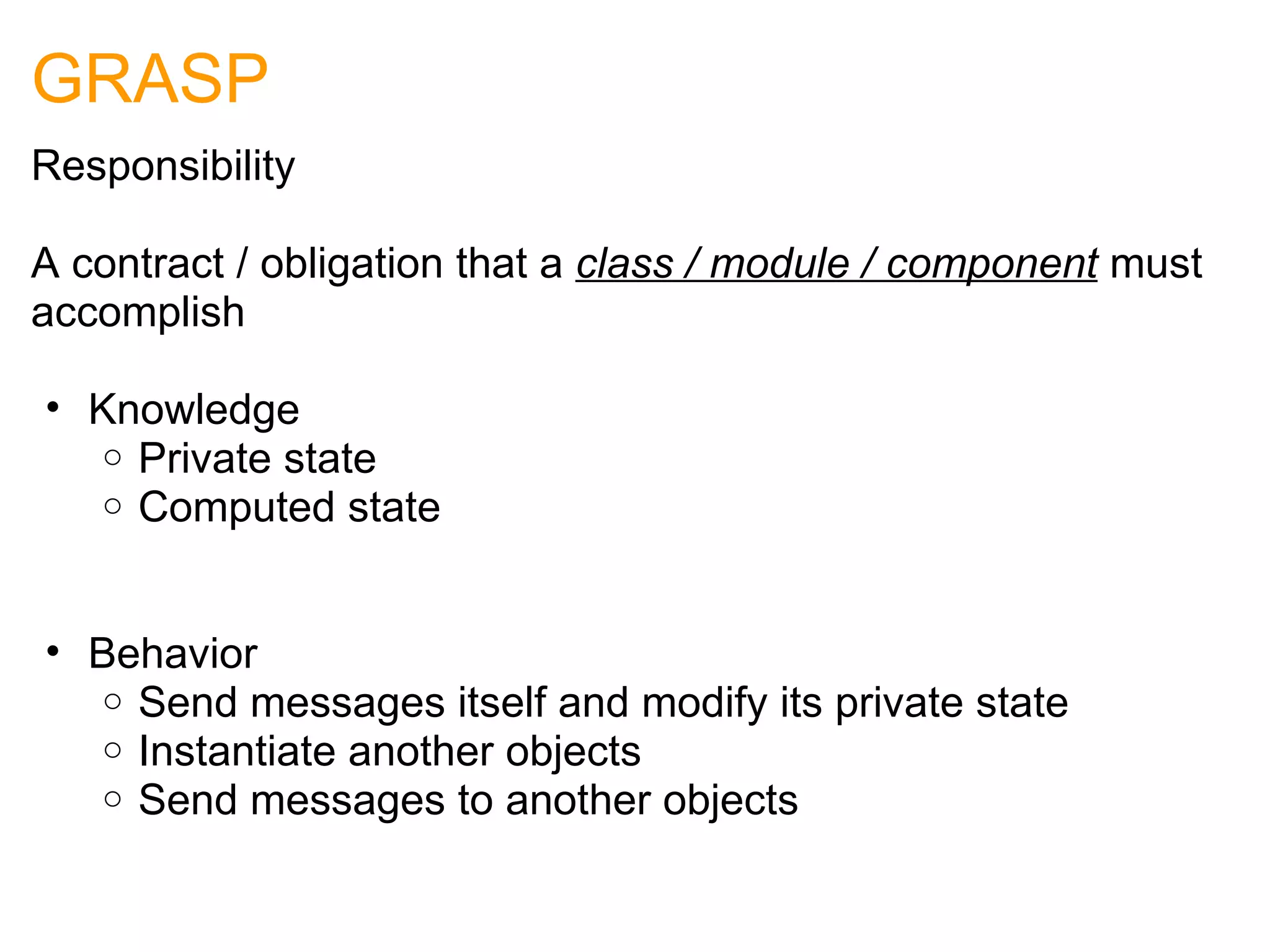 GRASP Responsibility A contract / obligation that a  class / module / component  must accomplish Knowledge Private state Computed state     Behavior Send messages itself and modify its private state Instantiate another objects Send messages to another objects 