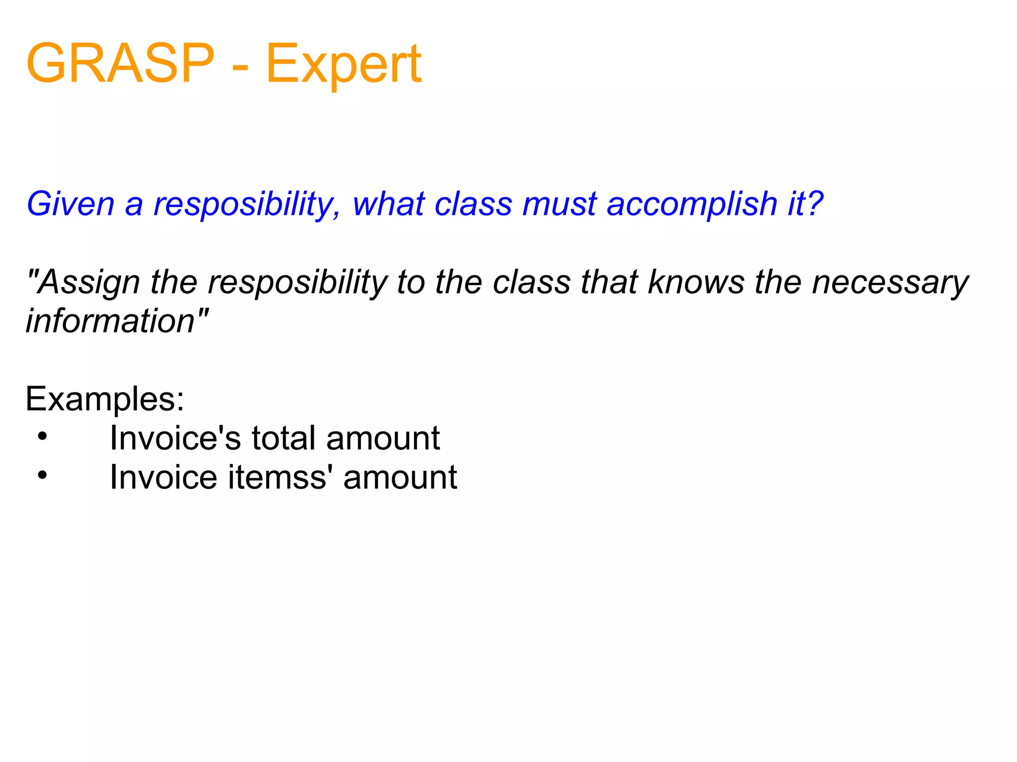 GRASP - Expert Given a resposibility, what class must accomplish it? "Assign the resposibility to the class that knows the necessary information" Examples:      Invoice's total amount      Invoice itemss' amount 