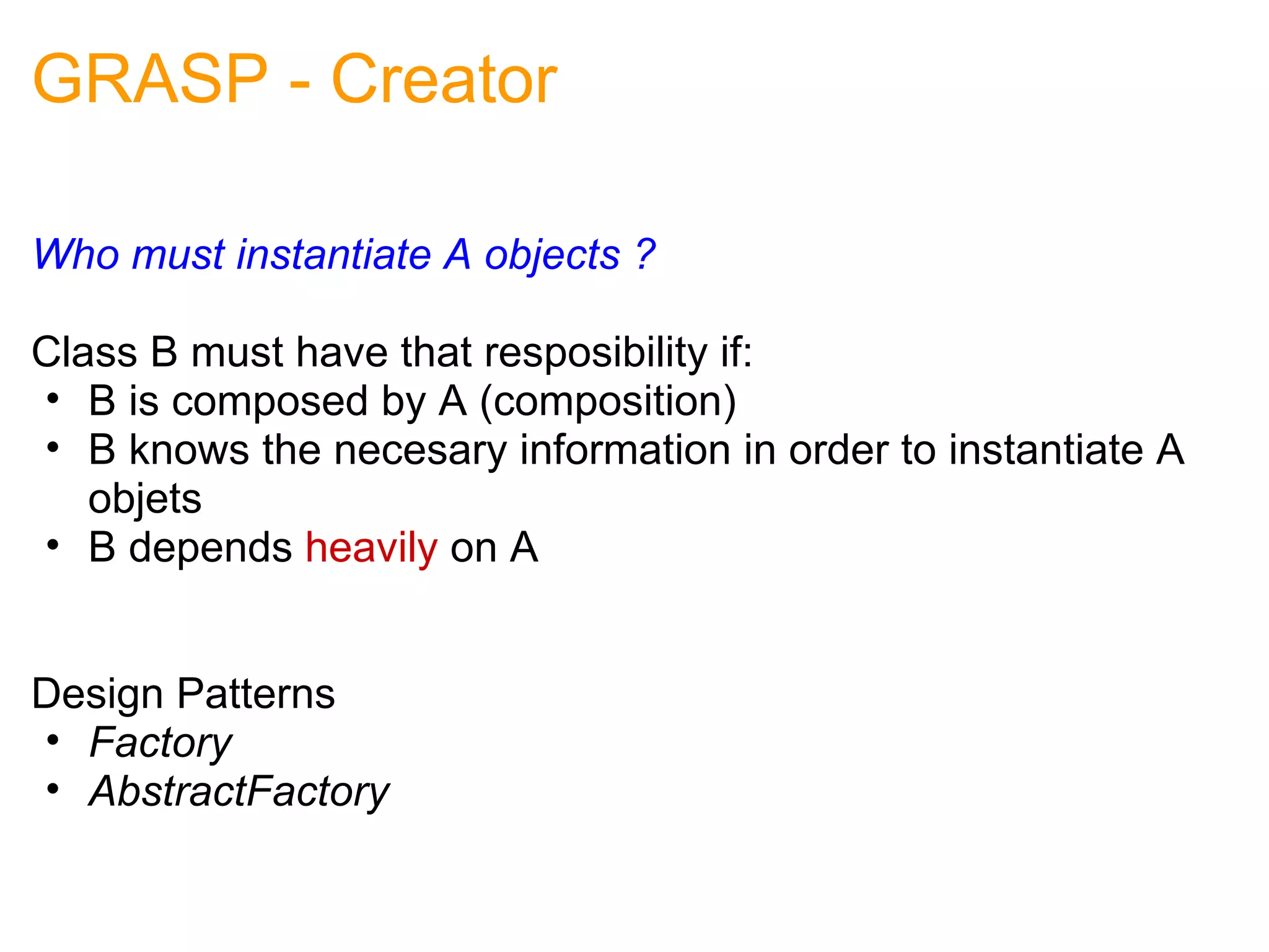 GRASP - Creator Who must instantiate A objects ? Class B must have that resposibility if: B is composed by A (composition) B knows the necesary information in order to instantiate A objets B depends  heavily  on A                                                                                          Design Patterns Factory AbstractFactory 