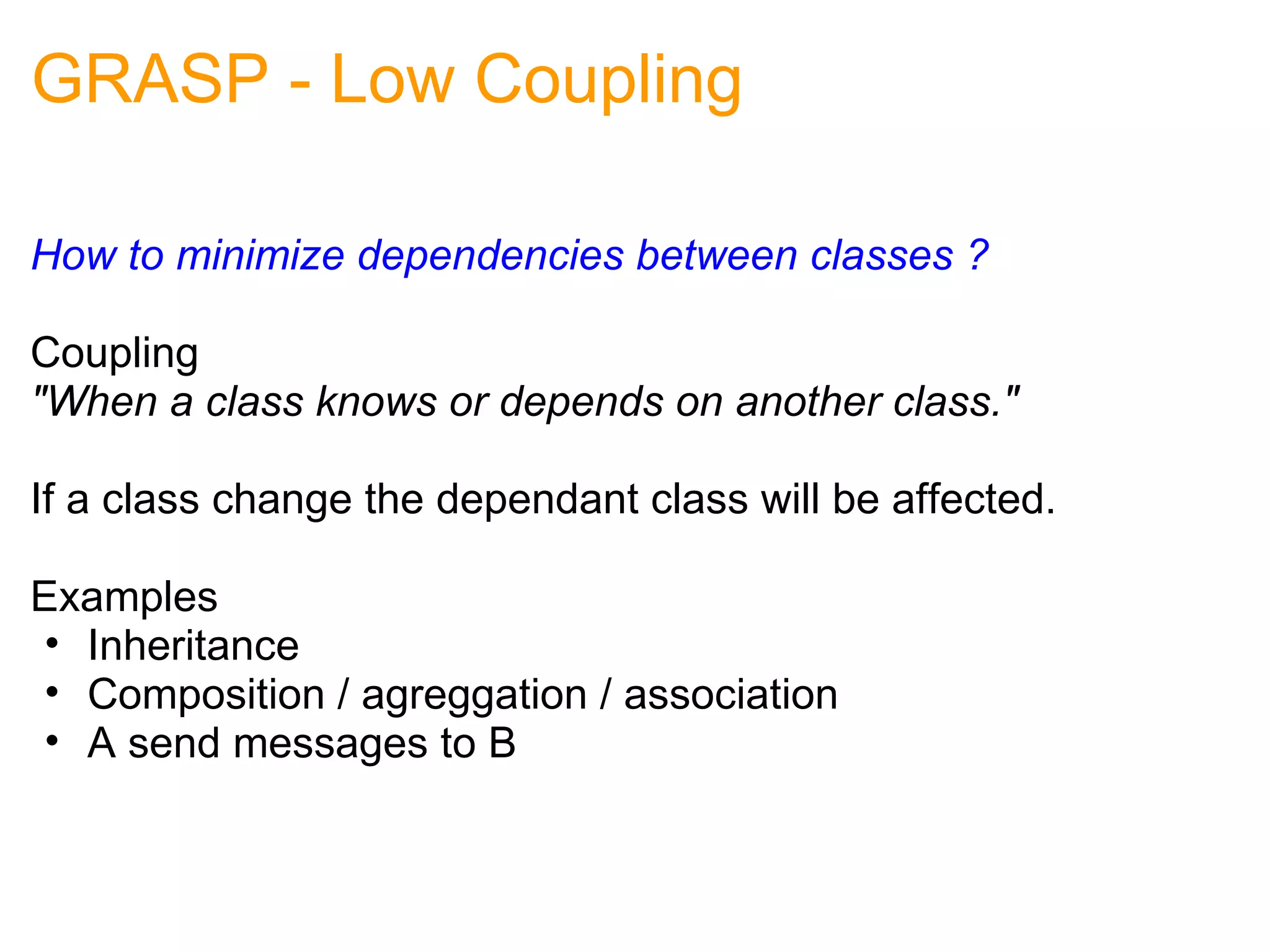 GRASP - Low Coupling How to minimize dependencies between classes ?     Coupling "When a class knows or depends on another class." If a class change the dependant class will be affected. Examples Inheritance Composition / agreggation / association  A send messages to B 