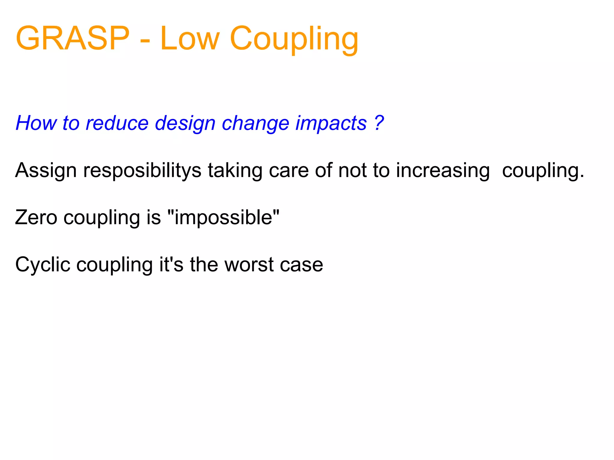 GRASP - Low Coupling How to reduce design change impacts ? Assign resposibilitys taking care of not to increasing  coupling. Zero coupling is "impossible"   Cyclic coupling it's the worst case 