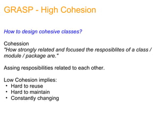 GRASP - High Cohesion How to design cohesive classes?   Cohession "How strongly related and focused the resposiblites of a class / module / package are." Assing resposibilities related to each other. Low Cohesion implies: Hard to reuse Hard to maintain Constantly changing 