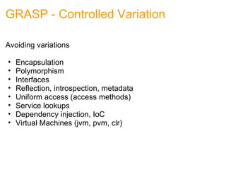 GRASP - Controlled Variation Avoiding variations Encapsulation Polymorphism Interfaces Reflection, introspection, metadata Uniform access (access methods) Service lookups Dependency injection, IoC Virtual Machines (jvm, pvm, clr) 