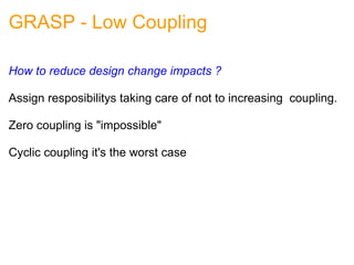 GRASP - Low Coupling How to reduce design change impacts ? Assign resposibilitys taking care of not to increasing  coupling. Zero coupling is "impossible"   Cyclic coupling it's the worst case 