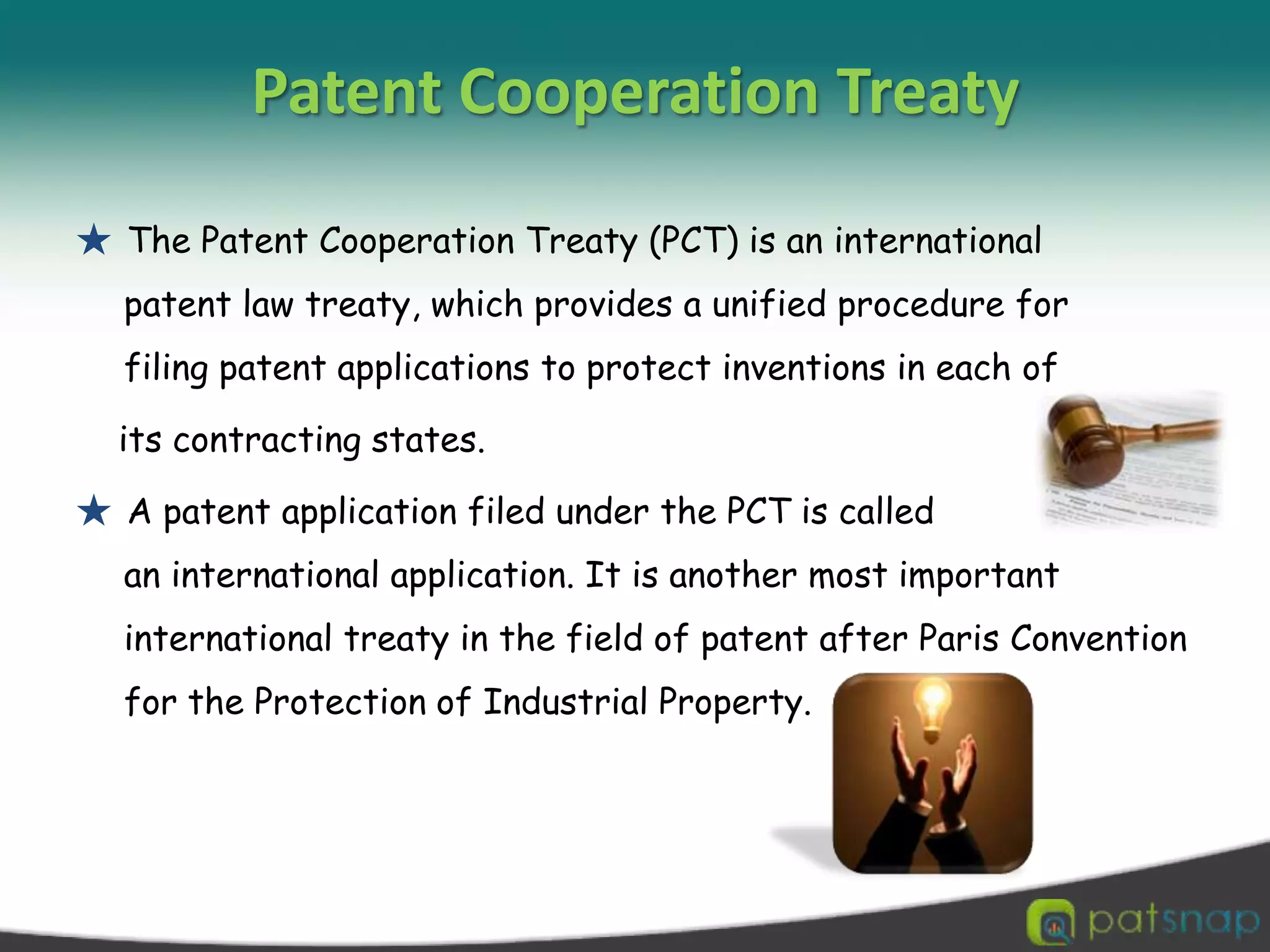 Patent Cooperation Treaty★ The Patent Cooperation Treaty (PCT) is an international patent law treaty, which provides a unified procedure for filing patent applications to protect inventions in each of    its contracting states. ★ A patent application filed under the PCT is called an international application. It is another most important international treaty in the field of patent after Paris Convention for the Protection of Industrial Property. 