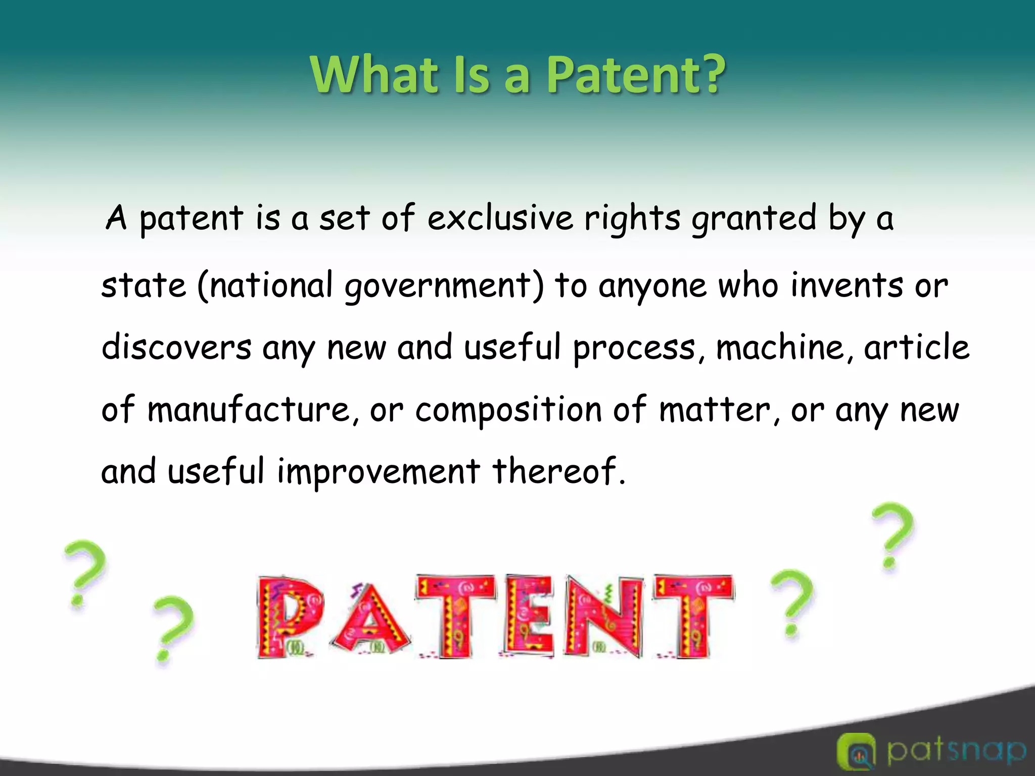 What Is a Patent?A patent is a set of exclusive rights granted by a state (national government) to anyone who invents or discovers any new and useful process, machine, article of manufacture, or composition of matter, or any new and useful improvement thereof. ????