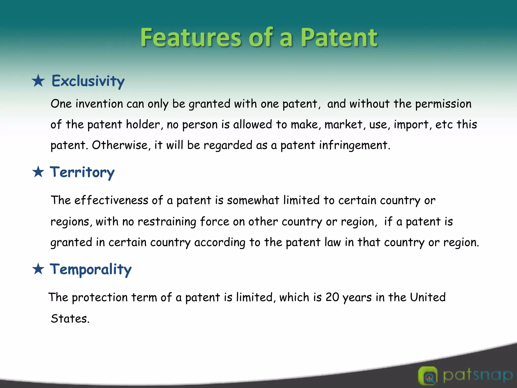 Featuresof a Patent★ Exclusivity One invention can only be granted with one patent,  and without the permission of the patent holder, no person is allowed to make, market, use, import, etc this patent. Otherwise, it will be regarded as a patent infringement.★ TerritoryThe effectiveness of a patent is somewhat limited to certain country or regions, with no restraining force on other country or region,  if a patent is granted in certain country according to the patent law in that country or region. ★ TemporalityThe protection term of a patent is limited, which is 20 years in the United States. 