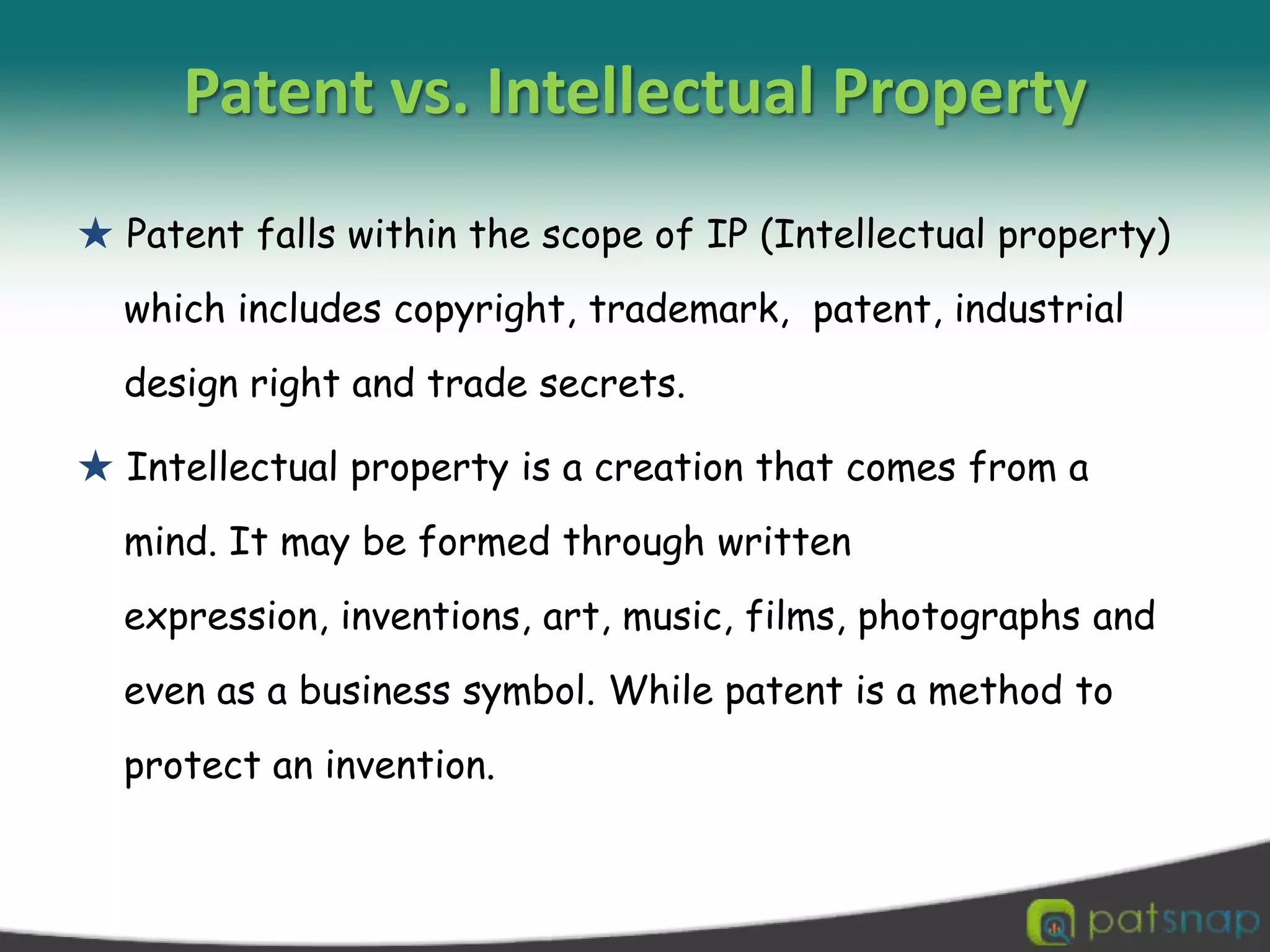 Patent vs. Intellectual Property ★ Patent falls within the scope of IP (Intellectual property) which includes copyright, trademark,  patent, industrial design right and trade secrets. ★ Intellectual property is a creation that comes from a mind. It may be formed through written expression, inventions, art, music, films, photographs and even as a business symbol. While patent is a method to protect an invention. 