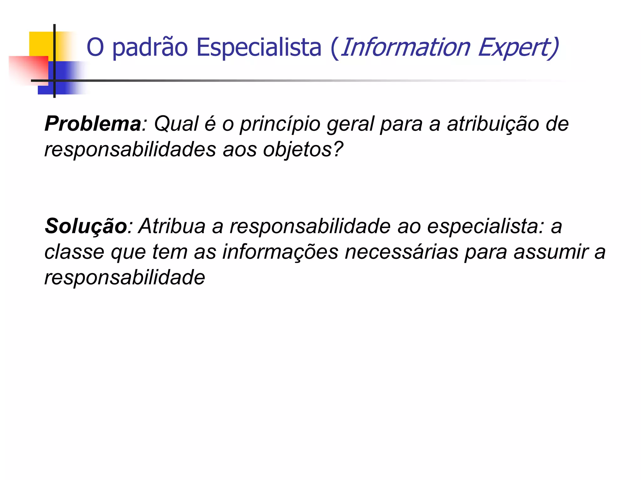 O padrão Especialista (Information Expert)
Problema: Qual é o princípio geral para a atribuição de
responsabilidades aos objetos?
Solução: Atribua a responsabilidade ao especialista: a
classe que tem as informações necessárias para assumir a
responsabilidade
 