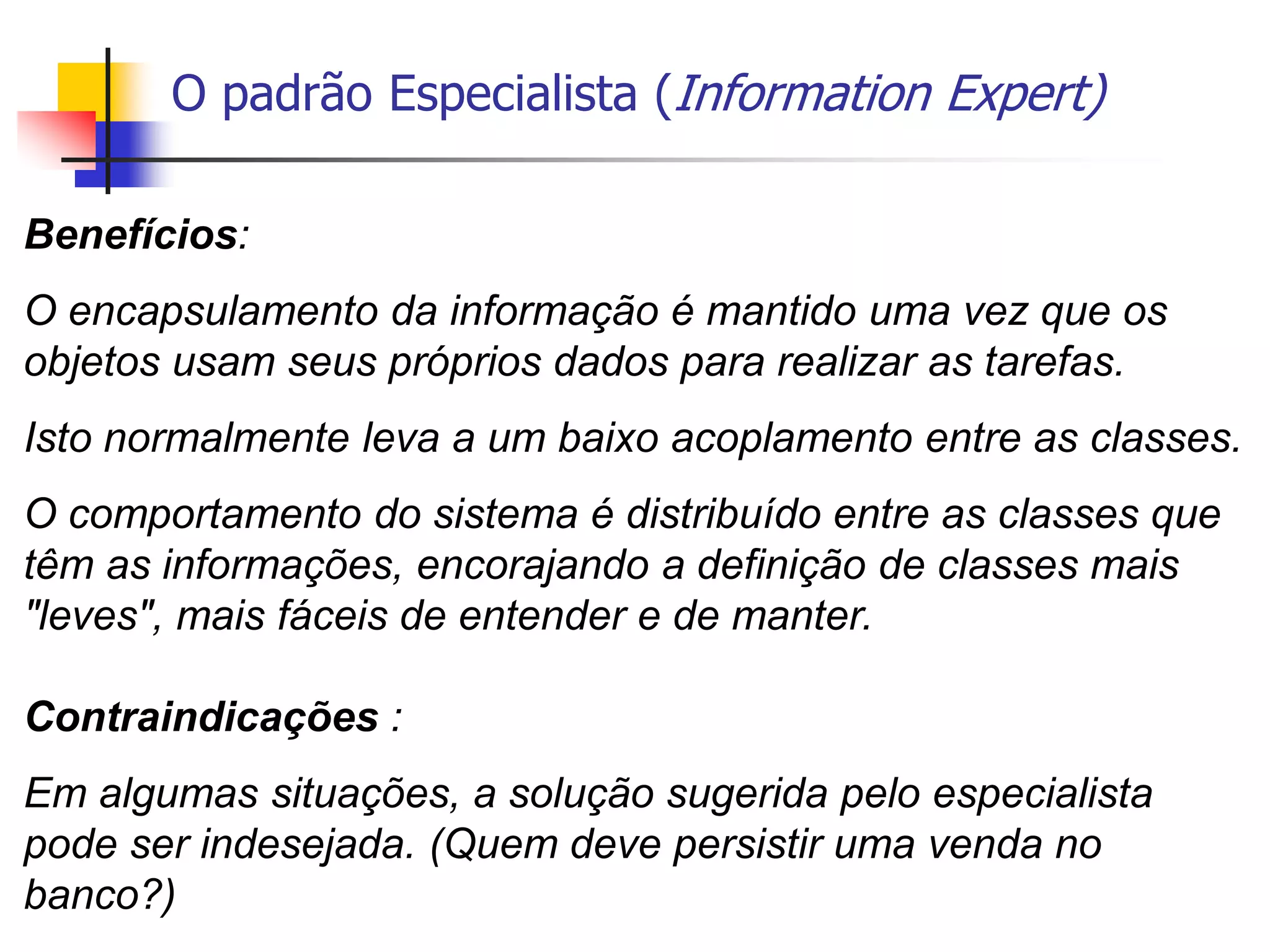 O padrão Especialista (Information Expert)
Benefícios:
O encapsulamento da informação é mantido uma vez que os
objetos usam seus próprios dados para realizar as tarefas.
Isto normalmente leva a um baixo acoplamento entre as classes.
O comportamento do sistema é distribuído entre as classes que
têm as informações, encorajando a definição de classes mais
"leves", mais fáceis de entender e de manter.
Contraindicações :
Em algumas situações, a solução sugerida pelo especialista
pode ser indesejada. (Quem deve persistir uma venda no
banco?)
 