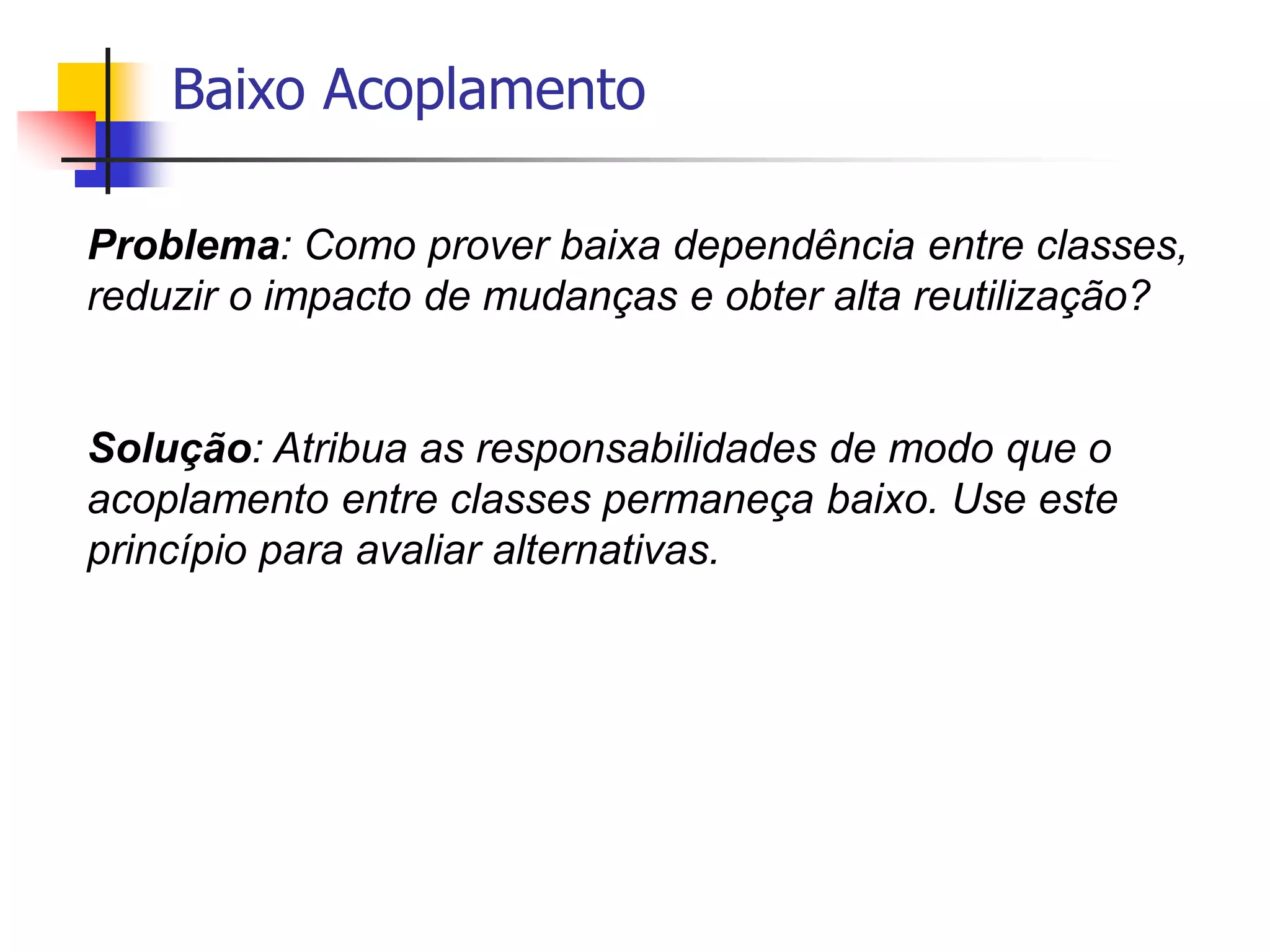 Baixo Acoplamento
Problema: Como prover baixa dependência entre classes,
reduzir o impacto de mudanças e obter alta reutilização?
Solução: Atribua as responsabilidades de modo que o
acoplamento entre classes permaneça baixo. Use este
princípio para avaliar alternativas.
 