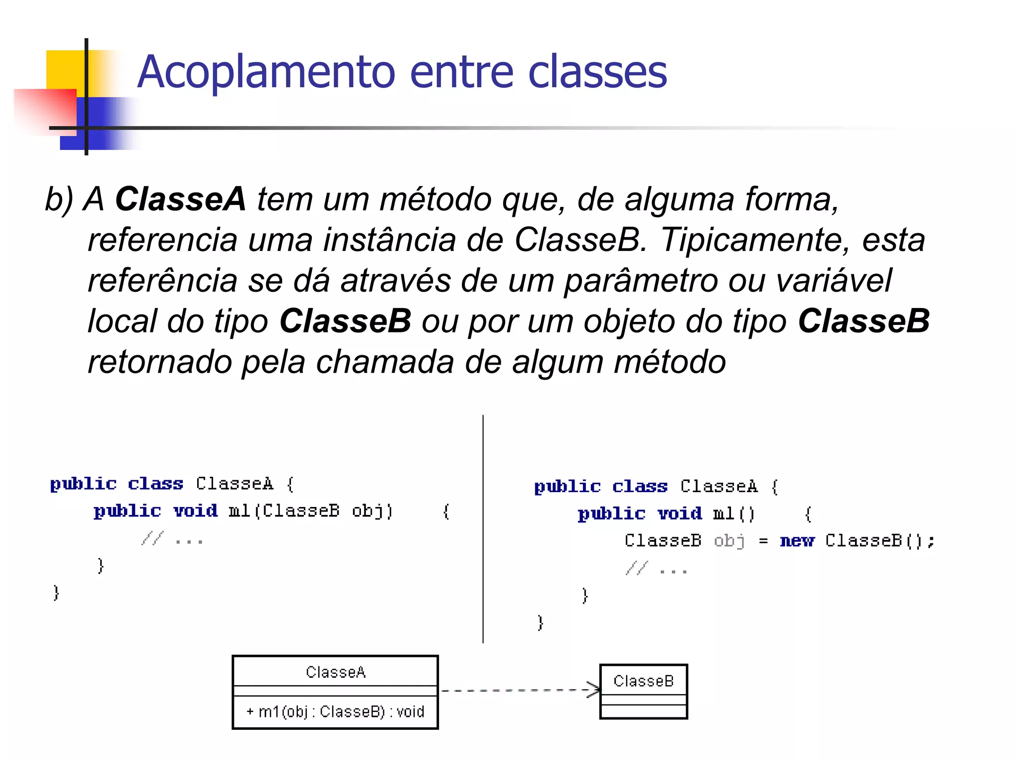 Acoplamento entre classes
b) A ClasseA tem um método que, de alguma forma,
referencia uma instância de ClasseB. Tipicamente, esta
referência se dá através de um parâmetro ou variável
local do tipo ClasseB ou por um objeto do tipo ClasseB
retornado pela chamada de algum método
 