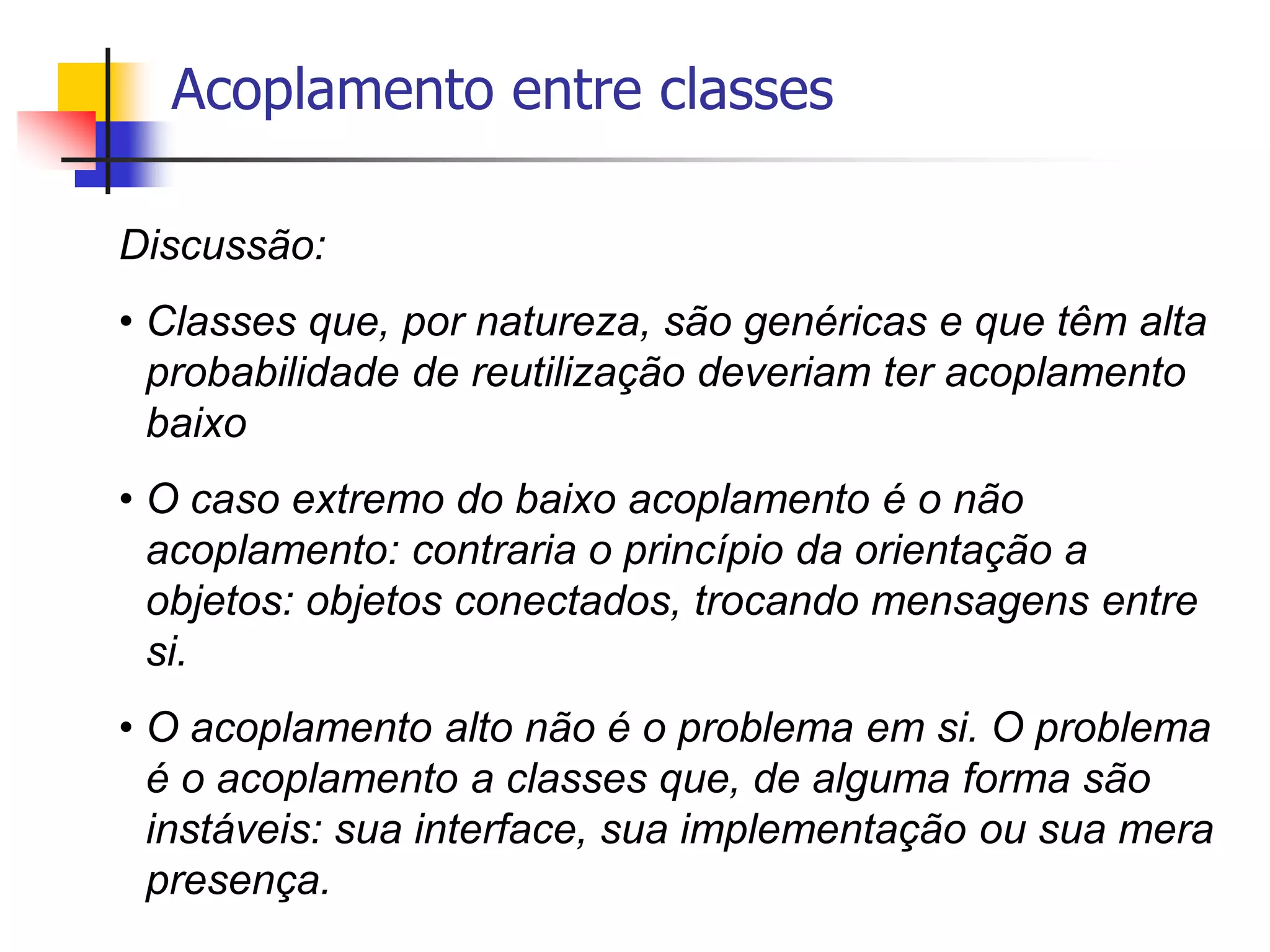 Acoplamento entre classes
Discussão:
• Classes que, por natureza, são genéricas e que têm alta
probabilidade de reutilização deveriam ter acoplamento
baixo
• O caso extremo do baixo acoplamento é o não
acoplamento: contraria o princípio da orientação a
objetos: objetos conectados, trocando mensagens entre
si.
• O acoplamento alto não é o problema em si. O problema
é o acoplamento a classes que, de alguma forma são
instáveis: sua interface, sua implementação ou sua mera
presença.
 