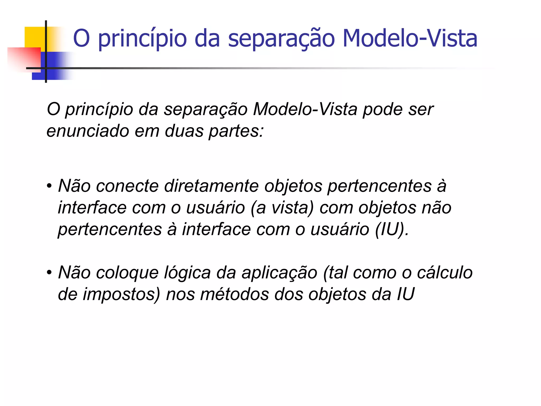 O princípio da separação Modelo-Vista
O princípio da separação Modelo-Vista pode ser
enunciado em duas partes:
• Não conecte diretamente objetos pertencentes à
interface com o usuário (a vista) com objetos não
pertencentes à interface com o usuário (IU).
• Não coloque lógica da aplicação (tal como o cálculo
de impostos) nos métodos dos objetos da IU
 