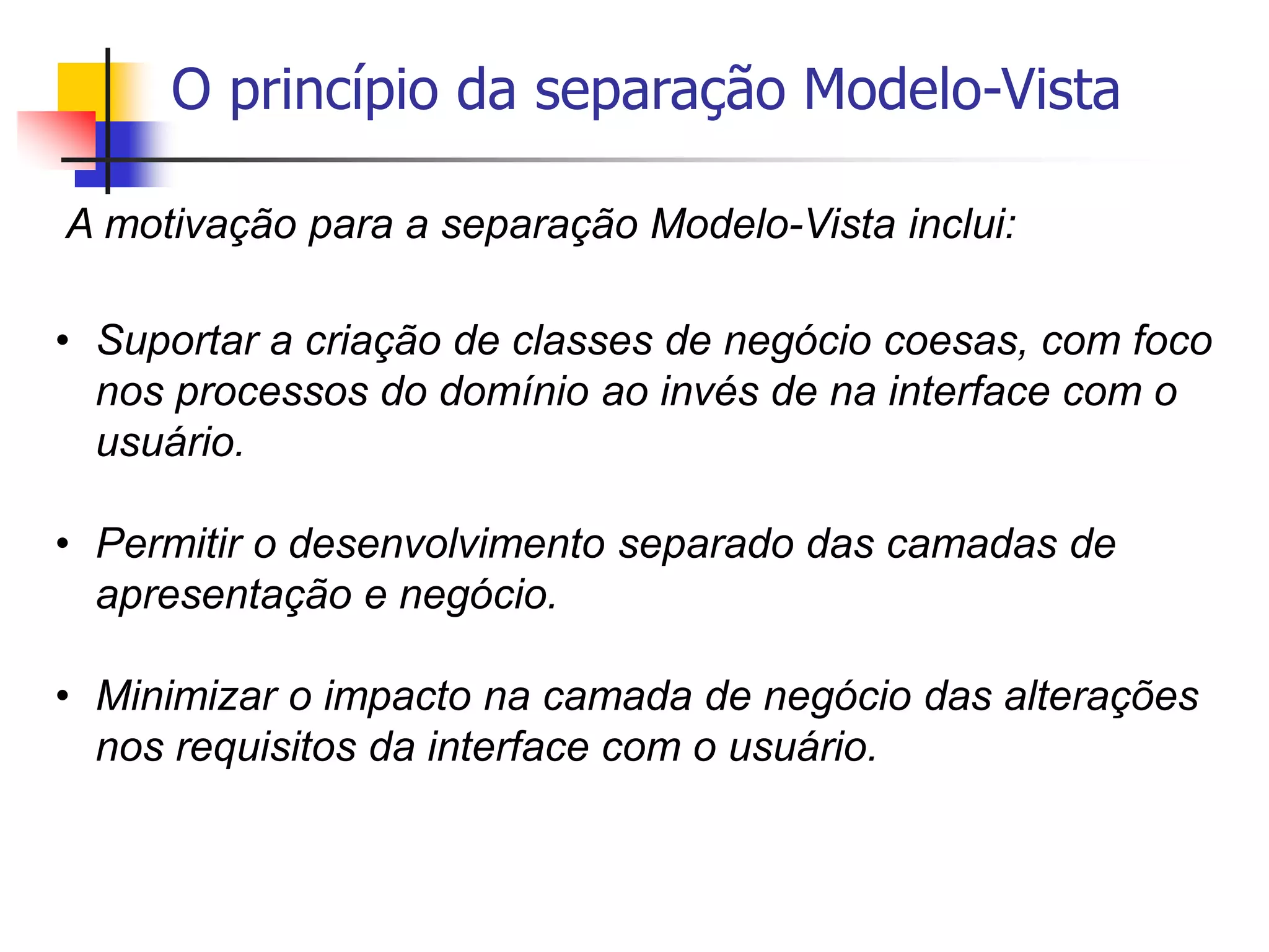 O princípio da separação Modelo-Vista
A motivação para a separação Modelo-Vista inclui:
• Suportar a criação de classes de negócio coesas, com foco
nos processos do domínio ao invés de na interface com o
usuário.
• Permitir o desenvolvimento separado das camadas de
apresentação e negócio.
• Minimizar o impacto na camada de negócio das alterações
nos requisitos da interface com o usuário.
 