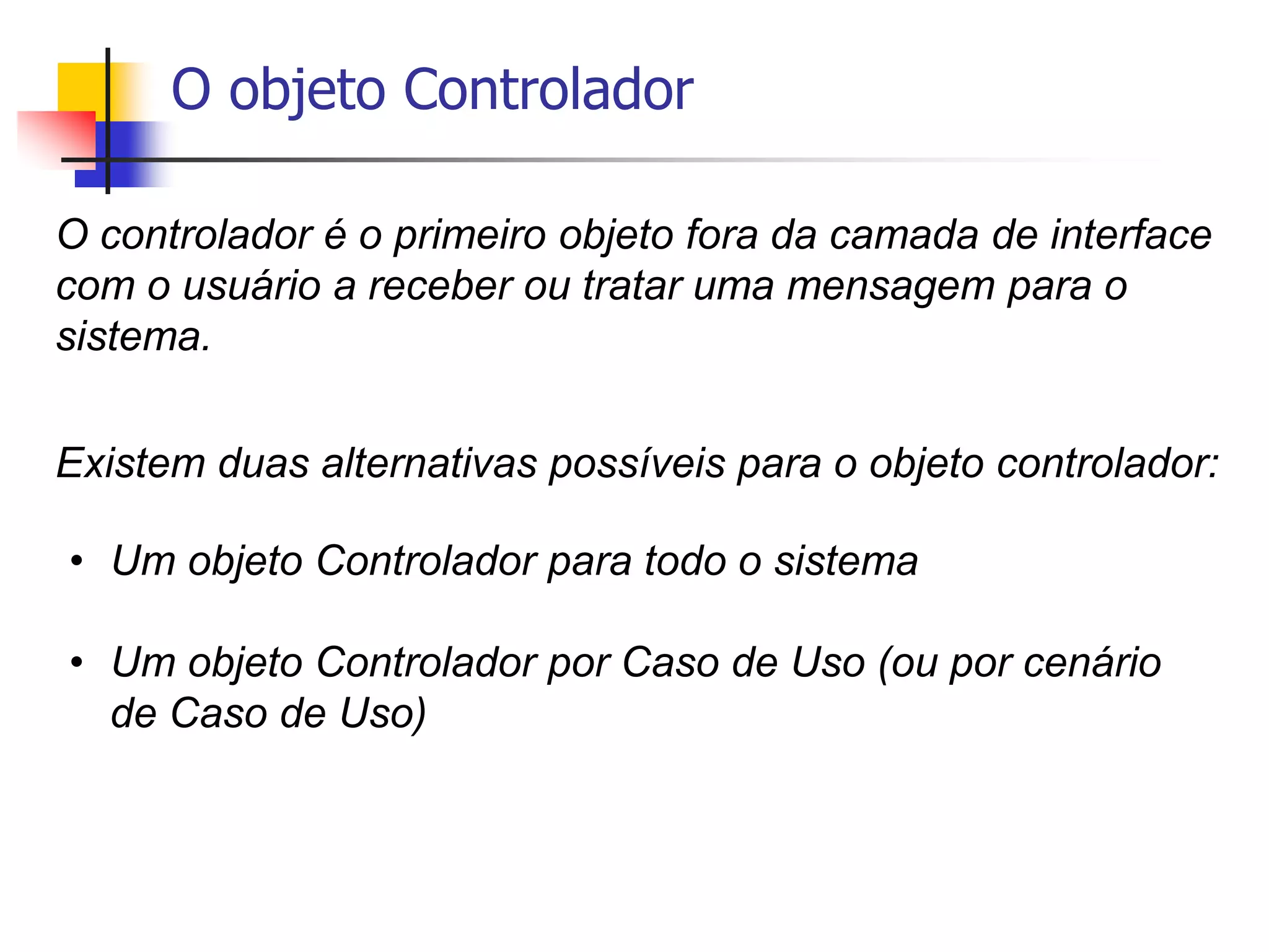 O objeto Controlador
O controlador é o primeiro objeto fora da camada de interface
com o usuário a receber ou tratar uma mensagem para o
sistema.
Existem duas alternativas possíveis para o objeto controlador:
• Um objeto Controlador para todo o sistema
• Um objeto Controlador por Caso de Uso (ou por cenário
de Caso de Uso)
 