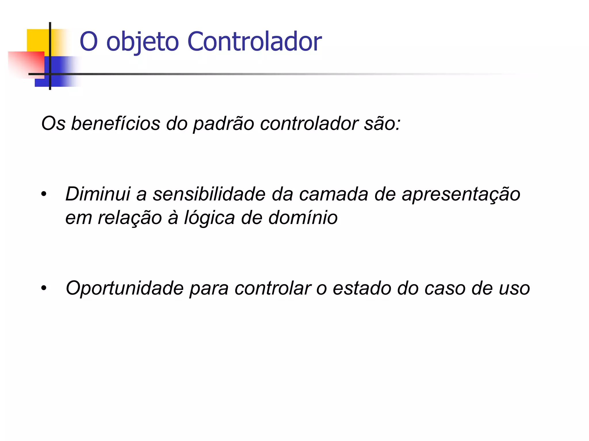 O objeto Controlador
Os benefícios do padrão controlador são:
• Diminui a sensibilidade da camada de apresentação
em relação à lógica de domínio
• Oportunidade para controlar o estado do caso de uso
 