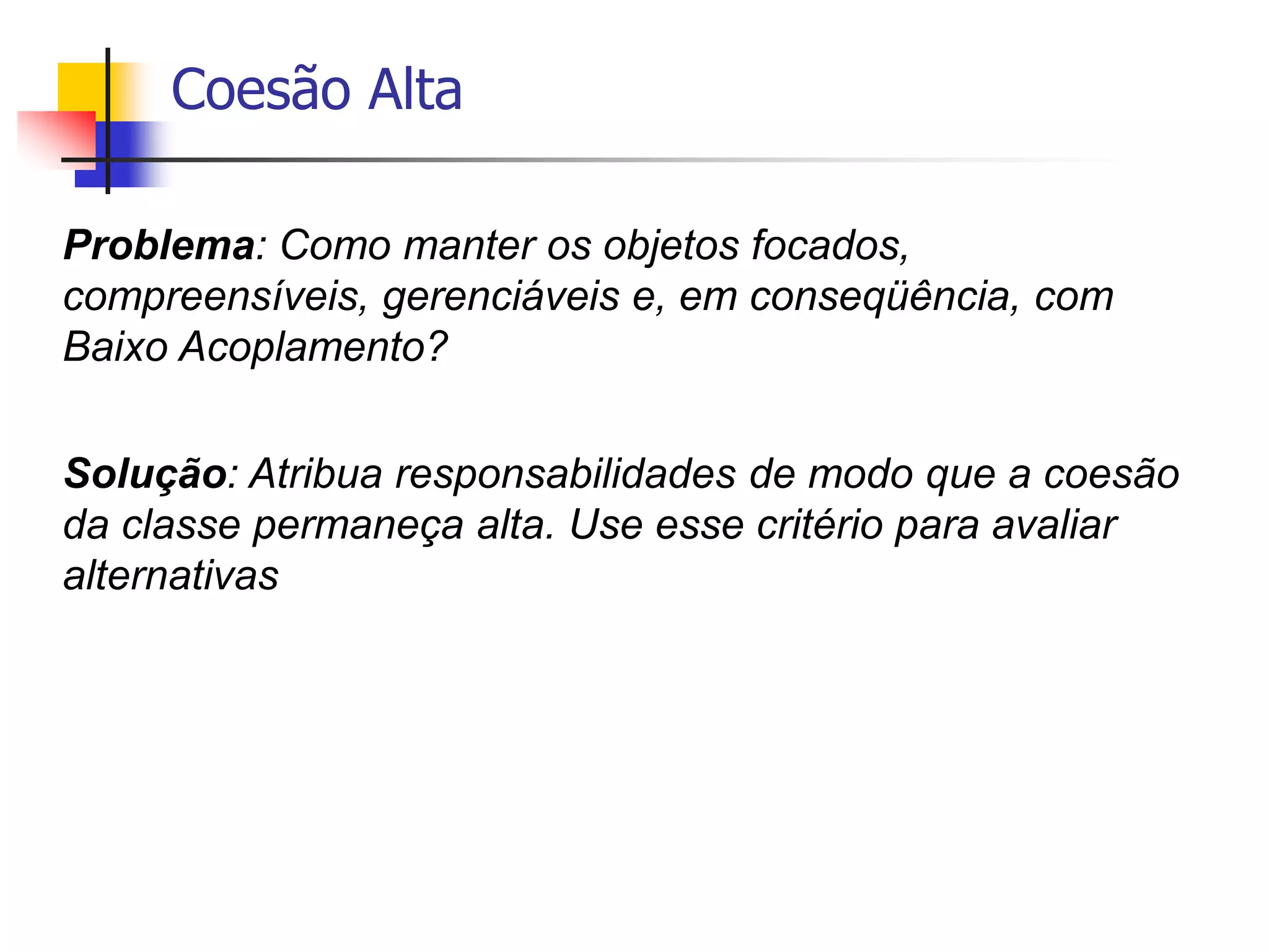 Coesão Alta
Problema: Como manter os objetos focados,
compreensíveis, gerenciáveis e, em conseqüência, com
Baixo Acoplamento?
Solução: Atribua responsabilidades de modo que a coesão
da classe permaneça alta. Use esse critério para avaliar
alternativas
 
