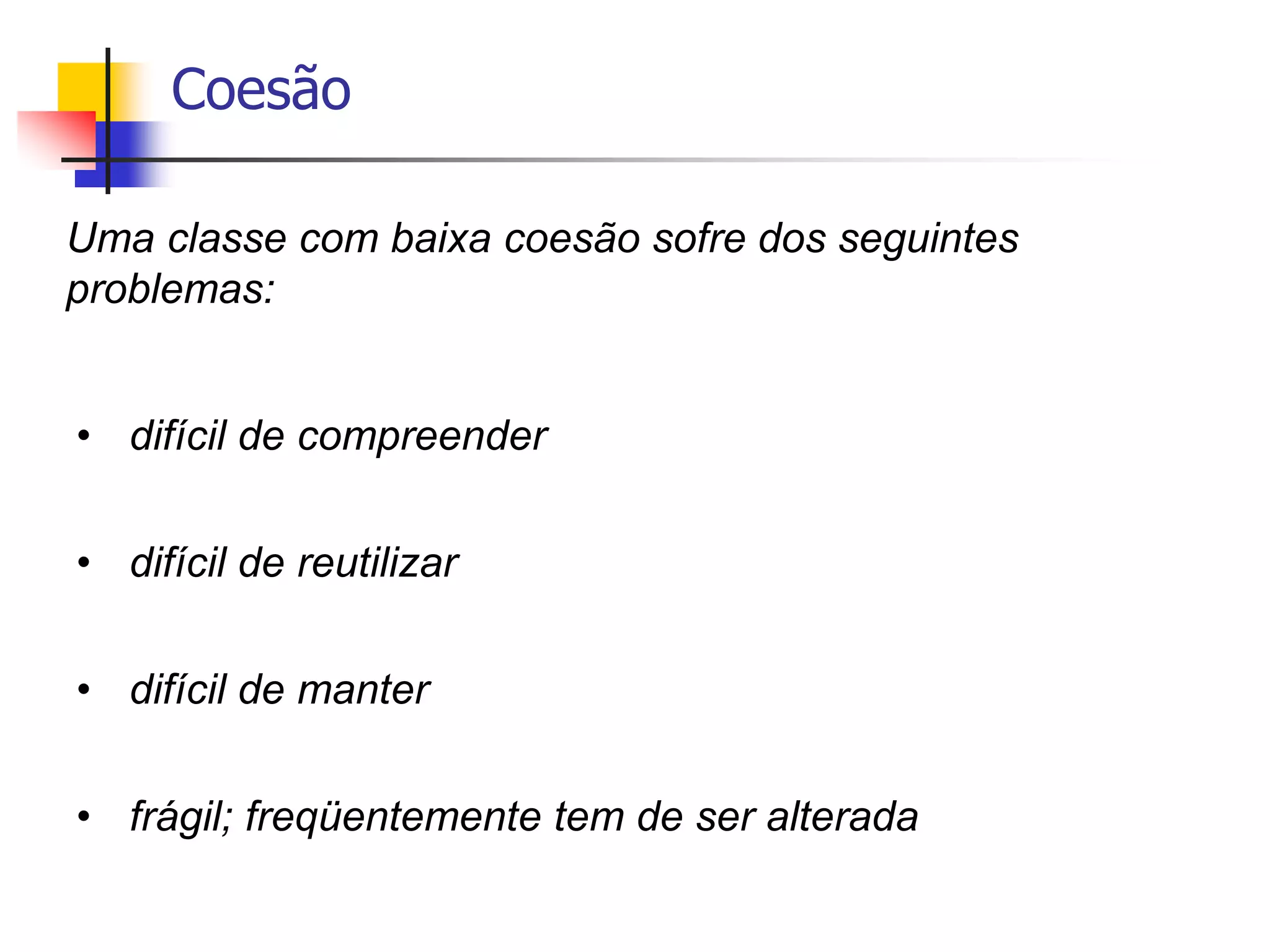 Coesão
Uma classe com baixa coesão sofre dos seguintes
problemas:
• difícil de compreender
• difícil de reutilizar
• difícil de manter
• frágil; freqüentemente tem de ser alterada
 