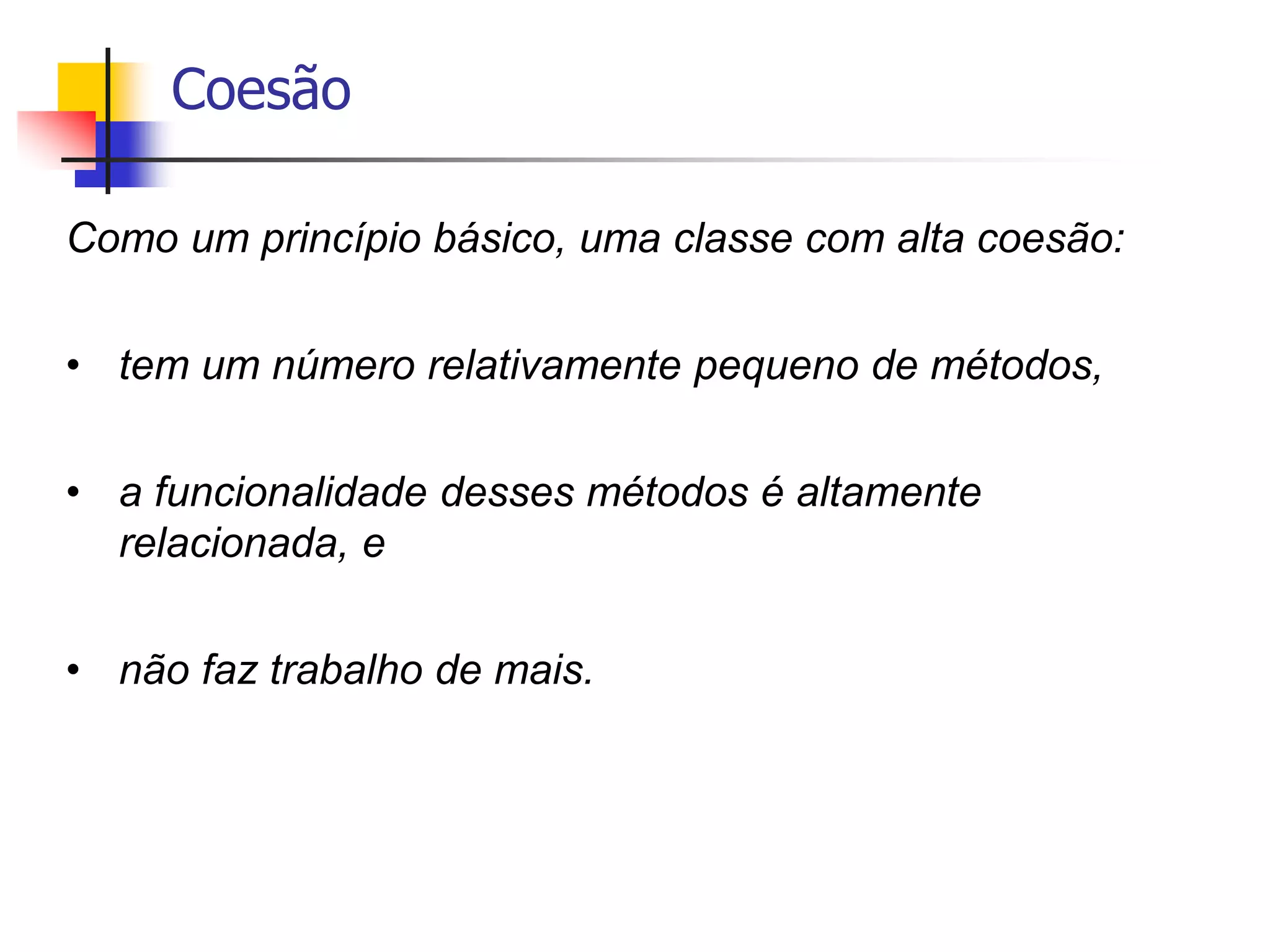 Coesão
Como um princípio básico, uma classe com alta coesão:
• tem um número relativamente pequeno de métodos,
• a funcionalidade desses métodos é altamente
relacionada, e
• não faz trabalho de mais.
 