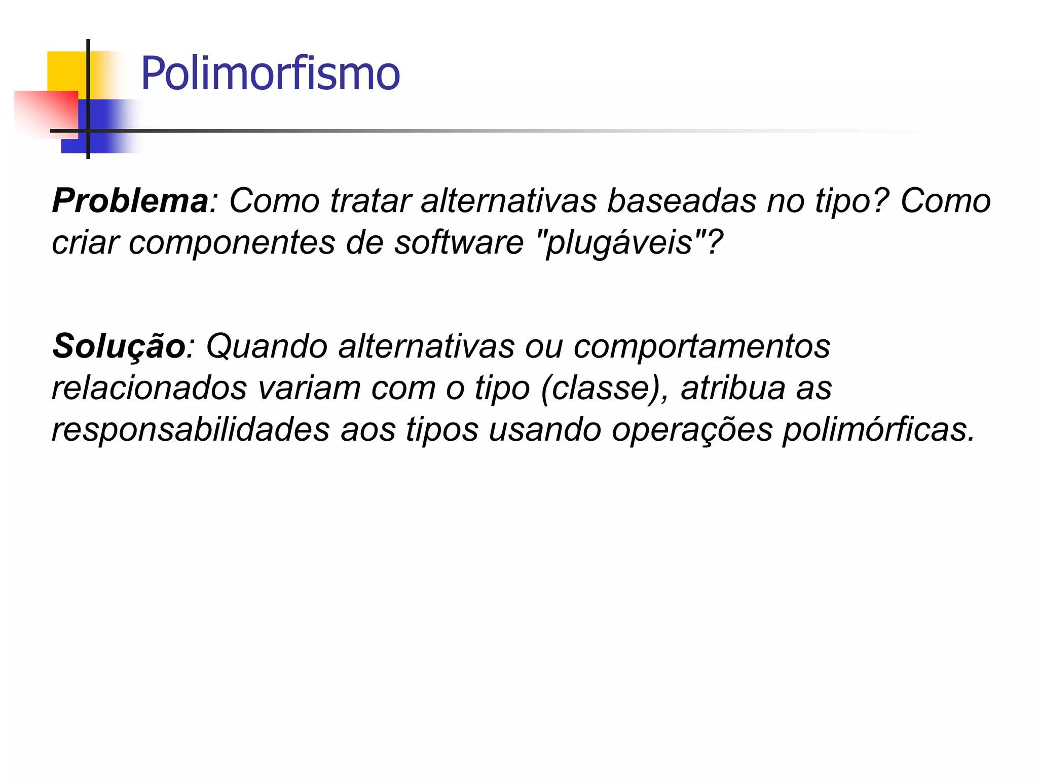 Polimorfismo
Problema: Como tratar alternativas baseadas no tipo? Como
criar componentes de software "plugáveis"?
Solução: Quando alternativas ou comportamentos
relacionados variam com o tipo (classe), atribua as
responsabilidades aos tipos usando operações polimórficas.
 