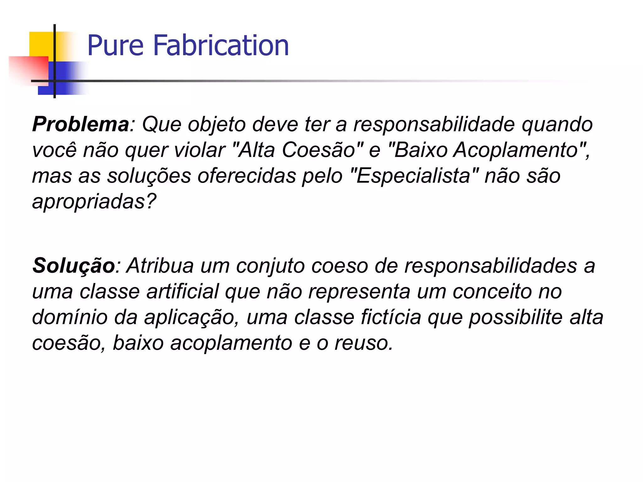 Pure Fabrication
Problema: Que objeto deve ter a responsabilidade quando
você não quer violar "Alta Coesão" e "Baixo Acoplamento",
mas as soluções oferecidas pelo "Especialista" não são
apropriadas?
Solução: Atribua um conjuto coeso de responsabilidades a
uma classe artificial que não representa um conceito no
domínio da aplicação, uma classe fictícia que possibilite alta
coesão, baixo acoplamento e o reuso.
 