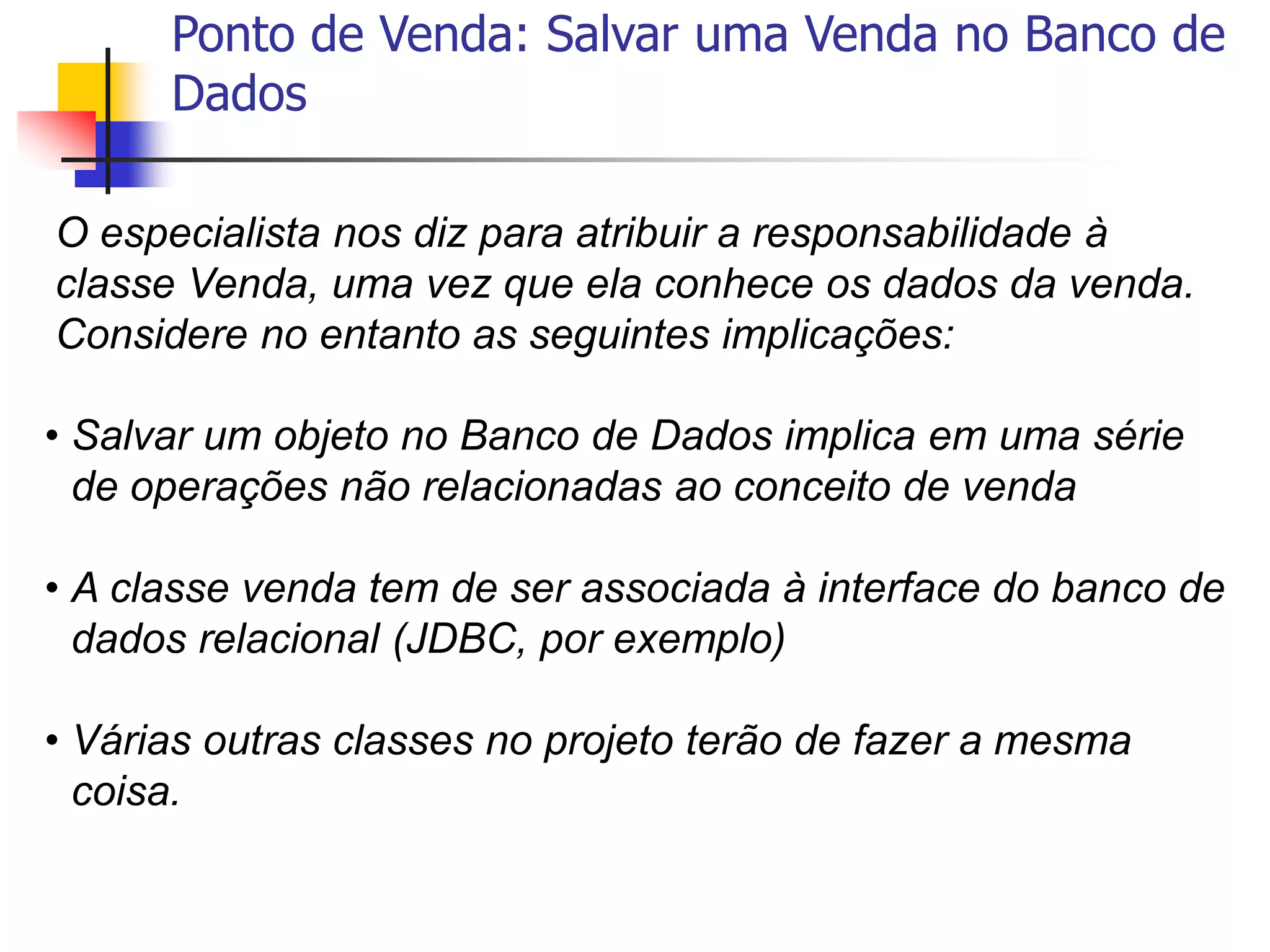 Ponto de Venda: Salvar uma Venda no Banco de
Dados
O especialista nos diz para atribuir a responsabilidade à
classe Venda, uma vez que ela conhece os dados da venda.
Considere no entanto as seguintes implicações:
• Salvar um objeto no Banco de Dados implica em uma série
de operações não relacionadas ao conceito de venda
• A classe venda tem de ser associada à interface do banco de
dados relacional (JDBC, por exemplo)
• Várias outras classes no projeto terão de fazer a mesma
coisa.
 