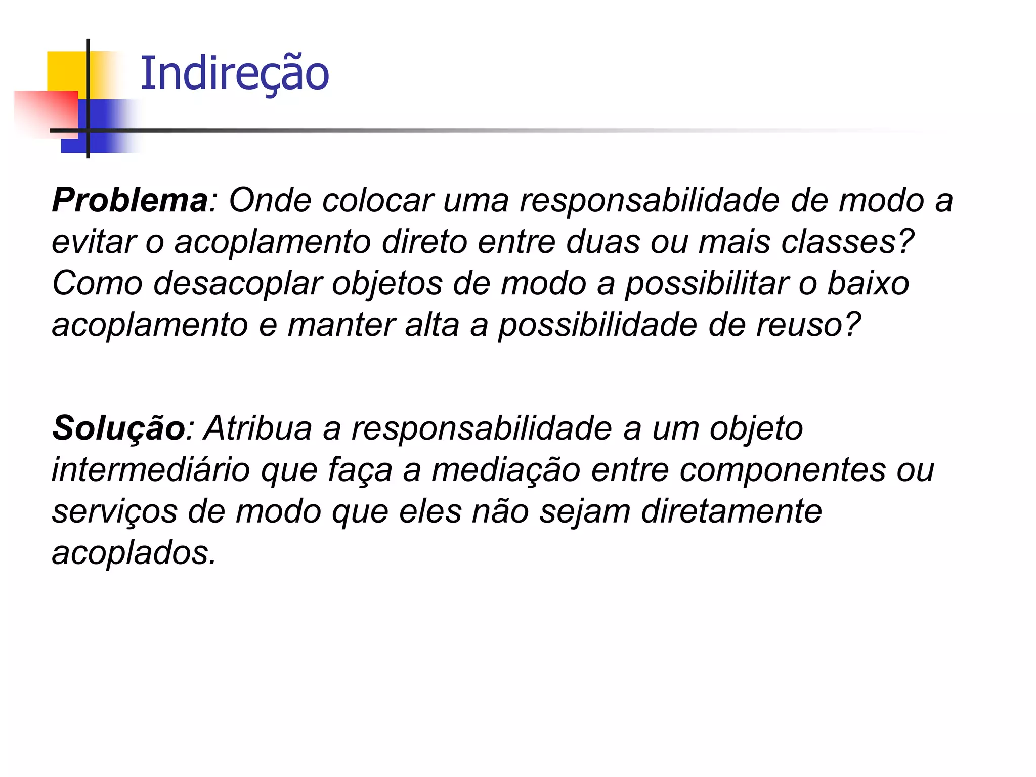 Indireção
Problema: Onde colocar uma responsabilidade de modo a
evitar o acoplamento direto entre duas ou mais classes?
Como desacoplar objetos de modo a possibilitar o baixo
acoplamento e manter alta a possibilidade de reuso?
Solução: Atribua a responsabilidade a um objeto
intermediário que faça a mediação entre componentes ou
serviços de modo que eles não sejam diretamente
acoplados.
 