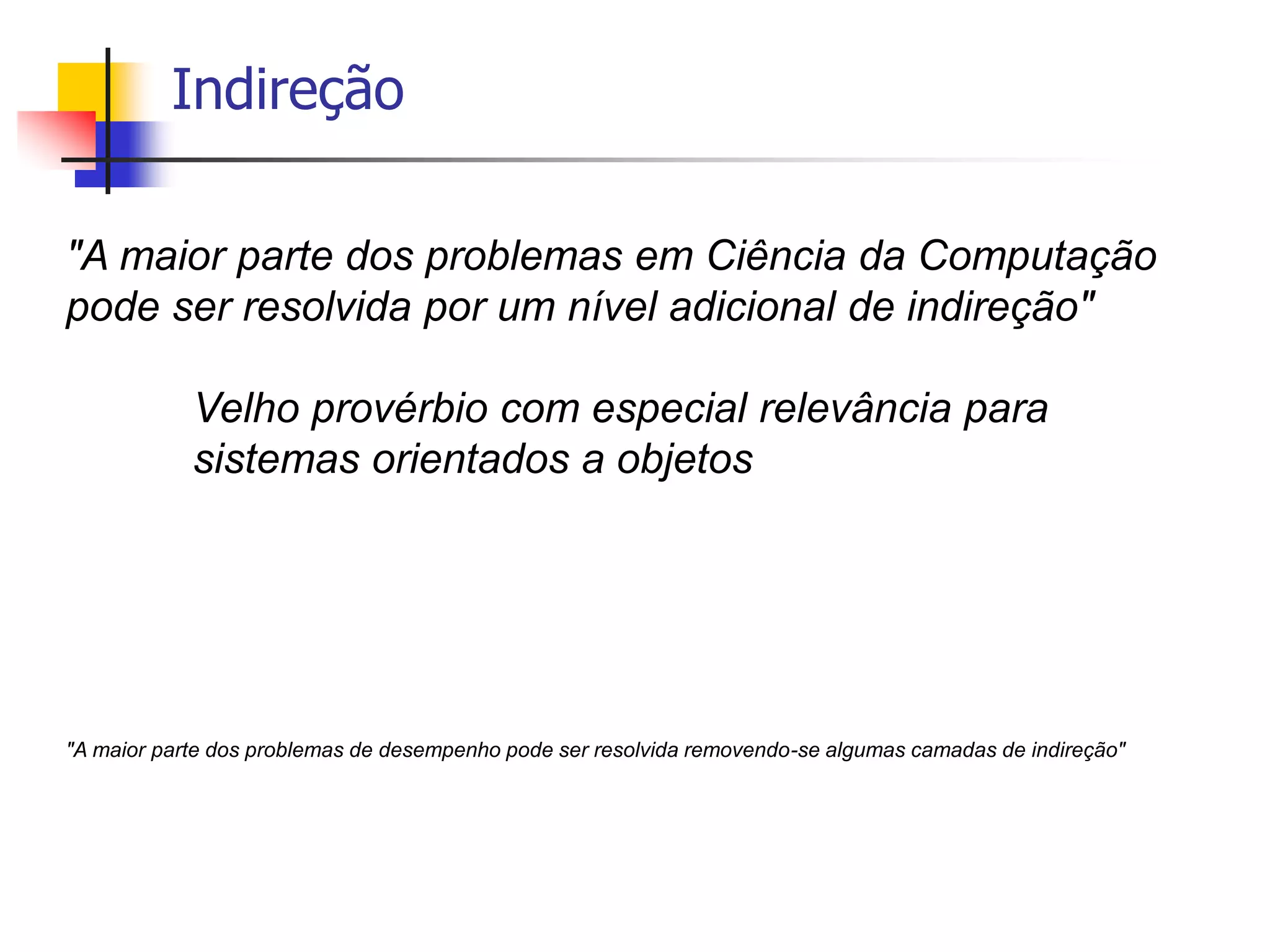Indireção
"A maior parte dos problemas em Ciência da Computação
pode ser resolvida por um nível adicional de indireção"
Velho provérbio com especial relevância para
sistemas orientados a objetos
"A maior parte dos problemas de desempenho pode ser resolvida removendo-se algumas camadas de indireção"
 