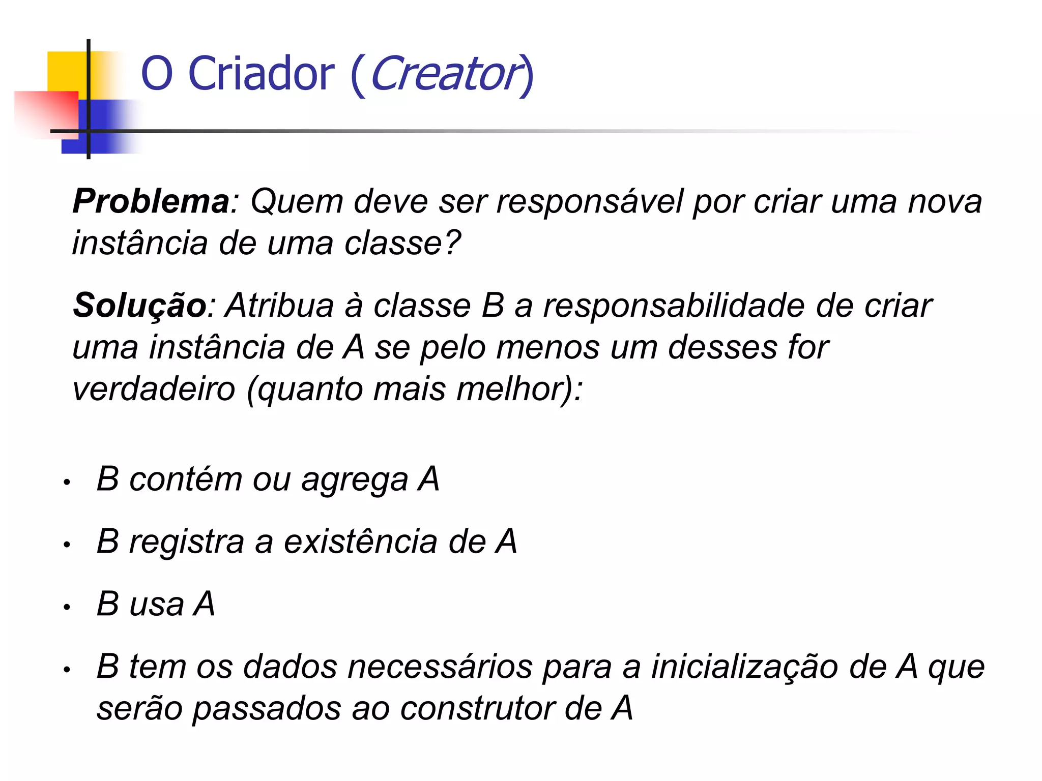 O Criador (Creator)
Problema: Quem deve ser responsável por criar uma nova
instância de uma classe?
Solução: Atribua à classe B a responsabilidade de criar
uma instância de A se pelo menos um desses for
verdadeiro (quanto mais melhor):
• B contém ou agrega A
• B registra a existência de A
• B usa A
• B tem os dados necessários para a inicialização de A que
serão passados ao construtor de A
 