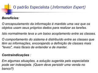 O padrão Especialista (Information Expert)
Benefícios:
O encapsulamento da informação é mantido uma vez que os
objetos usam seus próprios dados para realizar as tarefas.
Isto normalmente leva a um baixo acoplamento entre as classes.
O comportamento do sistema é distribuído entre as classes que
têm as informações, encorajando a definição de classes mais
"leves", mais fáceis de entender e de manter.
Contraindicações :
Em algumas situações, a solução sugerida pelo especialista
pode ser indesejada. (Quem deve persistir uma venda no
banco?)
 