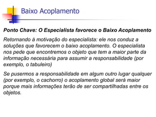 Baixo Acoplamento
Ponto Chave: O Especialista favorece o Baixo Acoplamento
Retornando à motivação do especialista: ele nos conduz a
soluções que favorecem o baixo acoplamento. O especialista
nos pede que encontremos o objeto que tem a maior parte da
informação necessária para assumir a responsabilidade (por
exemplo, o tabuleiro)
Se pusermos a responsabilidade em algum outro lugar qualquer
(por exemplo, o cachorro) o acoplamento global será maior
porque mais informações terão de ser compartilhadas entre os
objetos.
 