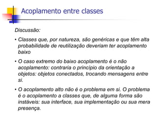 Acoplamento entre classes
Discussão:
• Classes que, por natureza, são genéricas e que têm alta
probabilidade de reutilização deveriam ter acoplamento
baixo
• O caso extremo do baixo acoplamento é o não
acoplamento: contraria o princípio da orientação a
objetos: objetos conectados, trocando mensagens entre
si.
• O acoplamento alto não é o problema em si. O problema
é o acoplamento a classes que, de alguma forma são
instáveis: sua interface, sua implementação ou sua mera
presença.
 
