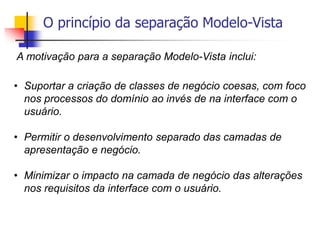 O princípio da separação Modelo-Vista
A motivação para a separação Modelo-Vista inclui:
• Suportar a criação de classes de negócio coesas, com foco
nos processos do domínio ao invés de na interface com o
usuário.
• Permitir o desenvolvimento separado das camadas de
apresentação e negócio.
• Minimizar o impacto na camada de negócio das alterações
nos requisitos da interface com o usuário.
 