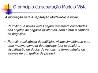 O princípio da separação Modelo-Vista
• Permitir que novas vistas sejam facilmente conectadas
aos objetos de negócio existentes, sem afetar a camada
de negócios.
• Permitir a existência de múltiplas vistas simultâneas para
uma mesma camada de negócios (por exemplo, a
visualização de dados de vendas na forma tabular ou
através de um gráfico de pizzas)
A motivação para a separação Modelo-Vista inclui:
 