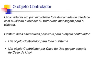 O objeto Controlador
O controlador é o primeiro objeto fora da camada de interface
com o usuário a receber ou tratar uma mensagem para o
sistema.
Existem duas alternativas possíveis para o objeto controlador:
• Um objeto Controlador para todo o sistema
• Um objeto Controlador por Caso de Uso (ou por cenário
de Caso de Uso)
 