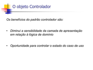 O objeto Controlador
Os benefícios do padrão controlador são:
• Diminui a sensibilidade da camada de apresentação
em relação à lógica de domínio
• Oportunidade para controlar o estado do caso de uso
 