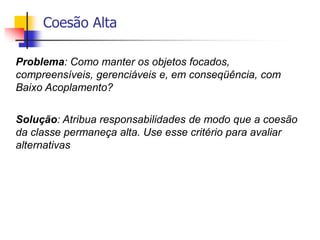 Coesão Alta
Problema: Como manter os objetos focados,
compreensíveis, gerenciáveis e, em conseqüência, com
Baixo Acoplamento?
Solução: Atribua responsabilidades de modo que a coesão
da classe permaneça alta. Use esse critério para avaliar
alternativas
 