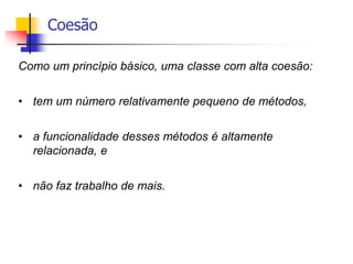 Coesão
Como um princípio básico, uma classe com alta coesão:
• tem um número relativamente pequeno de métodos,
• a funcionalidade desses métodos é altamente
relacionada, e
• não faz trabalho de mais.
 