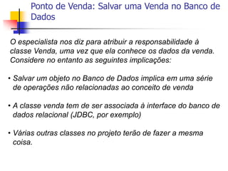 Ponto de Venda: Salvar uma Venda no Banco de
Dados
O especialista nos diz para atribuir a responsabilidade à
classe Venda, uma vez que ela conhece os dados da venda.
Considere no entanto as seguintes implicações:
• Salvar um objeto no Banco de Dados implica em uma série
de operações não relacionadas ao conceito de venda
• A classe venda tem de ser associada à interface do banco de
dados relacional (JDBC, por exemplo)
• Várias outras classes no projeto terão de fazer a mesma
coisa.
 