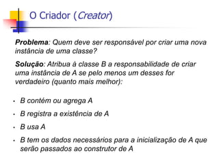 O Criador (Creator)
Problema: Quem deve ser responsável por criar uma nova
instância de uma classe?
Solução: Atribua à classe B a responsabilidade de criar
uma instância de A se pelo menos um desses for
verdadeiro (quanto mais melhor):
• B contém ou agrega A
• B registra a existência de A
• B usa A
• B tem os dados necessários para a inicialização de A que
serão passados ao construtor de A
 