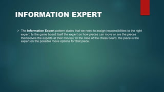 The Information Expert pattern states that we need to assign responsibilities to the right
expert. Is the game board itself the expert on how pieces can move or are the pieces
themselves the experts at their moves? In the case of the chess board, the piece is the
expert on the possible move options for that piece.
INFORMATION EXPERT
 