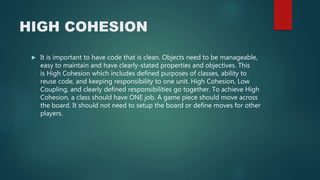HIGH COHESION
 It is important to have code that is clean. Objects need to be manageable,
easy to maintain and have clearly-stated properties and objectives. This
is High Cohesion which includes defined purposes of classes, ability to
reuse code, and keeping responsibility to one unit. High Cohesion, Low
Coupling, and clearly defined responsibilities go together. To achieve High
Cohesion, a class should have ONE job. A game piece should move across
the board. It should not need to setup the board or define moves for other
players.
 