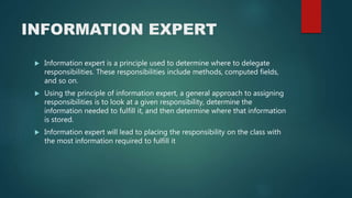 INFORMATION EXPERT
 Information expert is a principle used to determine where to delegate
responsibilities. These responsibilities include methods, computed fields,
and so on.
 Using the principle of information expert, a general approach to assigning
responsibilities is to look at a given responsibility, determine the
information needed to fulfill it, and then determine where that information
is stored.
 Information expert will lead to placing the responsibility on the class with
the most information required to fulfill it
 