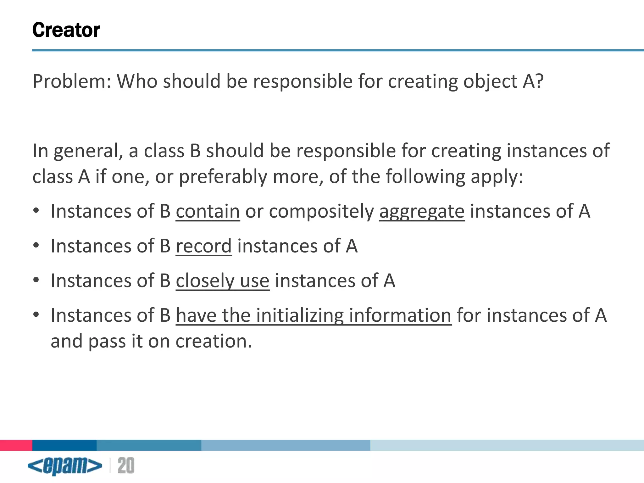 Creator
Problem: Who should be responsible for creating object A?
In general, a class B should be responsible for creating instances of
class A if one, or preferably more, of the following apply:
• Instances of B contain or compositely aggregate instances of A
• Instances of B record instances of A

• Instances of B closely use instances of A
• Instances of B have the initializing information for instances of A
and pass it on creation.

 