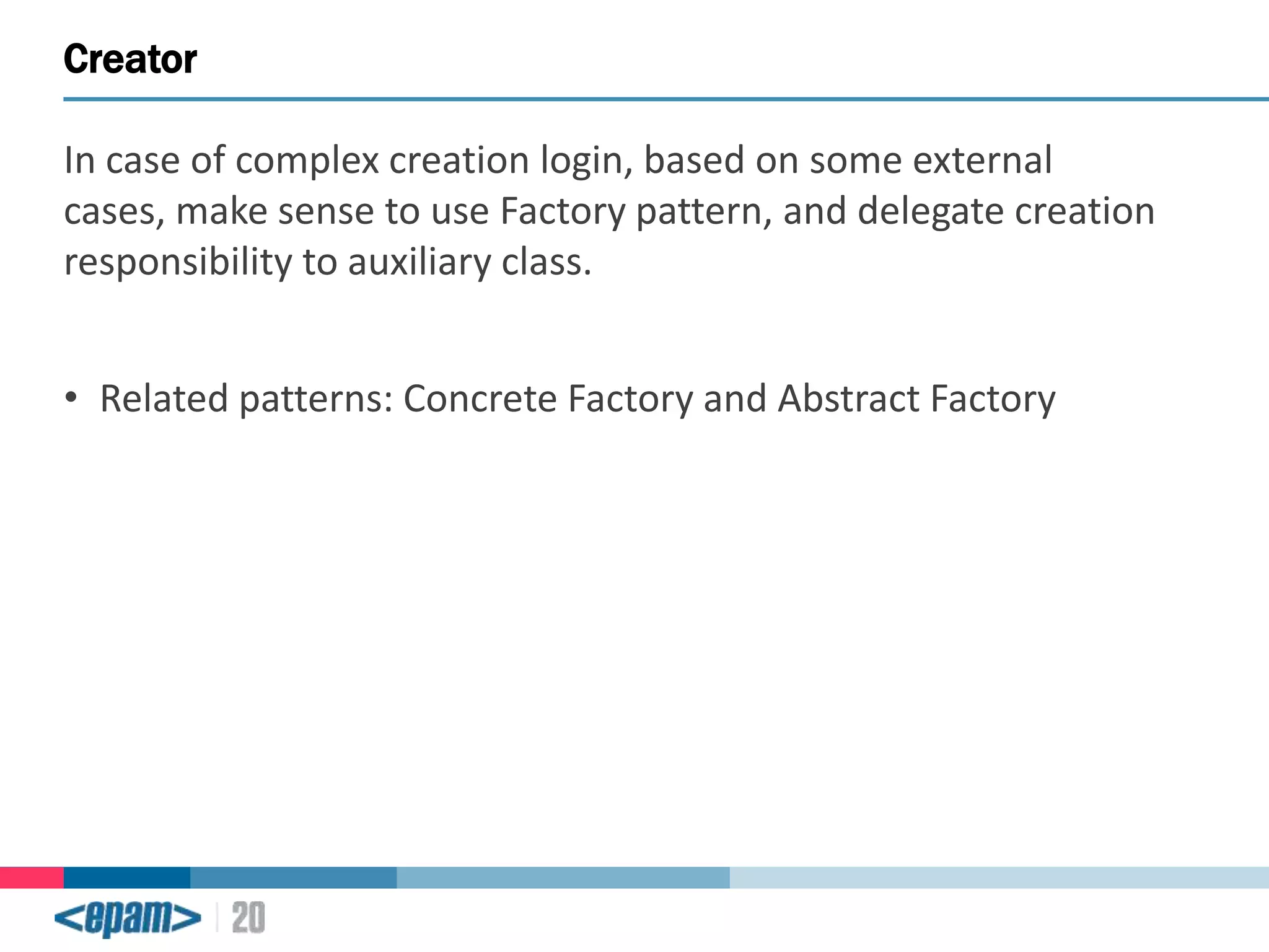 Creator
In case of complex creation login, based on some external
cases, make sense to use Factory pattern, and delegate creation
responsibility to auxiliary class.
• Related patterns: Concrete Factory and Abstract Factory

 