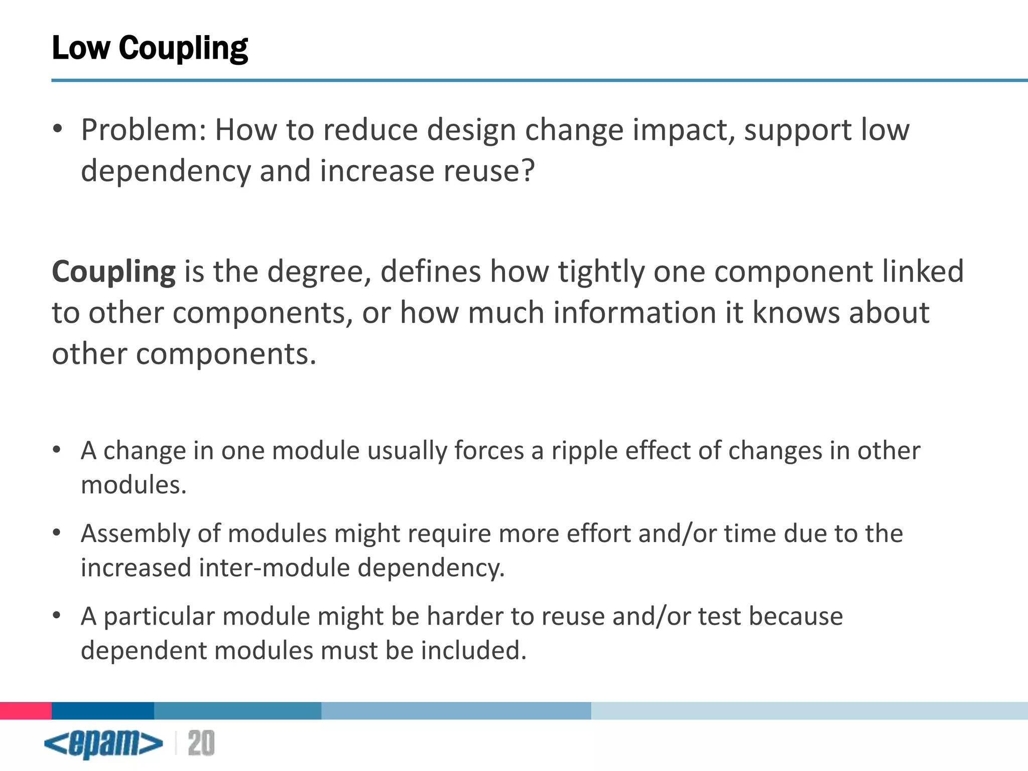 Low Coupling
• Problem: How to reduce design change impact, support low
dependency and increase reuse?

Coupling is the degree, defines how tightly one component linked
to other components, or how much information it knows about
other components.
• A change in one module usually forces a ripple effect of changes in other
modules.
• Assembly of modules might require more effort and/or time due to the
increased inter-module dependency.

• A particular module might be harder to reuse and/or test because
dependent modules must be included.

 